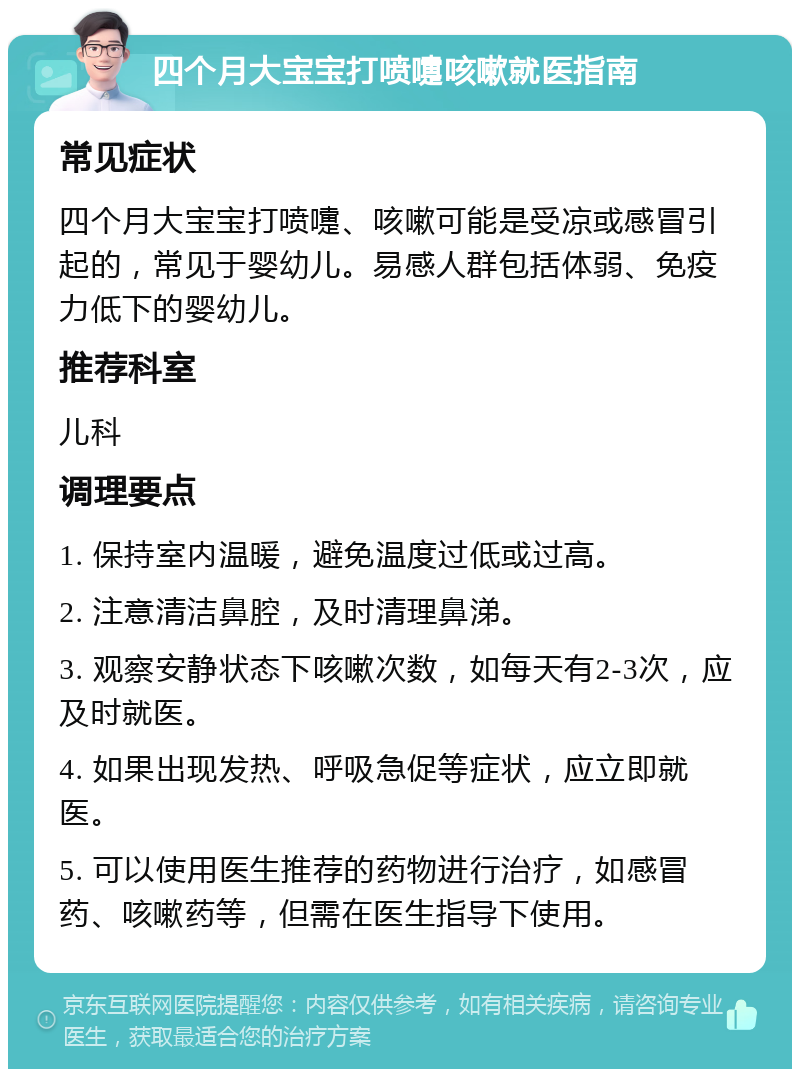 四个月大宝宝打喷嚏咳嗽就医指南 常见症状 四个月大宝宝打喷嚏、咳嗽可能是受凉或感冒引起的，常见于婴幼儿。易感人群包括体弱、免疫力低下的婴幼儿。 推荐科室 儿科 调理要点 1. 保持室内温暖，避免温度过低或过高。 2. 注意清洁鼻腔，及时清理鼻涕。 3. 观察安静状态下咳嗽次数，如每天有2-3次，应及时就医。 4. 如果出现发热、呼吸急促等症状，应立即就医。 5. 可以使用医生推荐的药物进行治疗，如感冒药、咳嗽药等，但需在医生指导下使用。