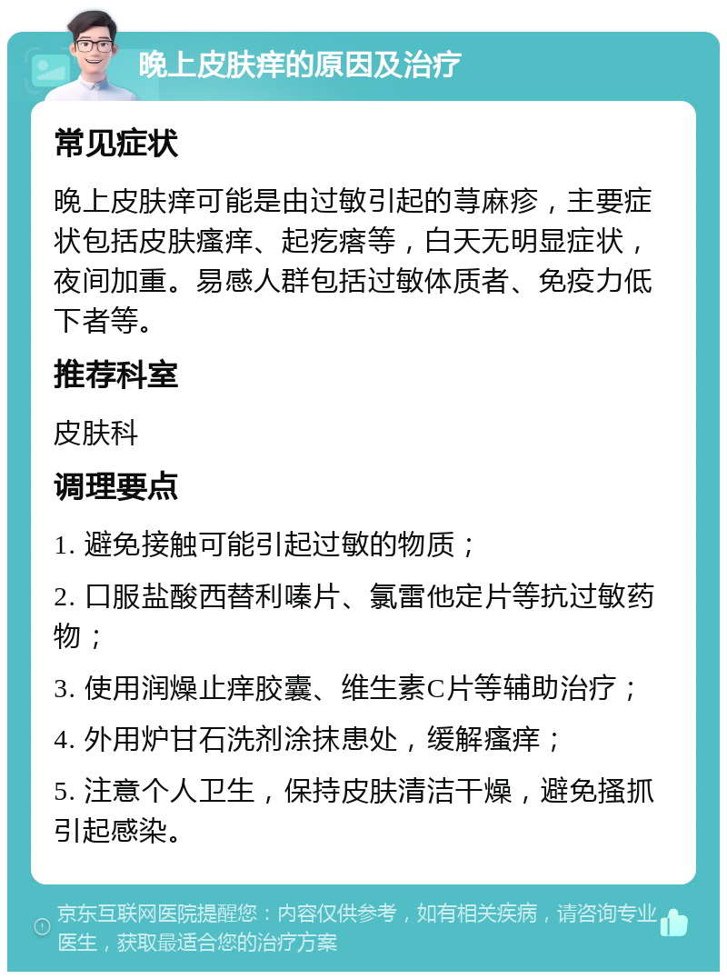 晚上皮肤痒的原因及治疗 常见症状 晚上皮肤痒可能是由过敏引起的荨麻疹，主要症状包括皮肤瘙痒、起疙瘩等，白天无明显症状，夜间加重。易感人群包括过敏体质者、免疫力低下者等。 推荐科室 皮肤科 调理要点 1. 避免接触可能引起过敏的物质； 2. 口服盐酸西替利嗪片、氯雷他定片等抗过敏药物； 3. 使用润燥止痒胶囊、维生素C片等辅助治疗； 4. 外用炉甘石洗剂涂抹患处，缓解瘙痒； 5. 注意个人卫生，保持皮肤清洁干燥，避免搔抓引起感染。