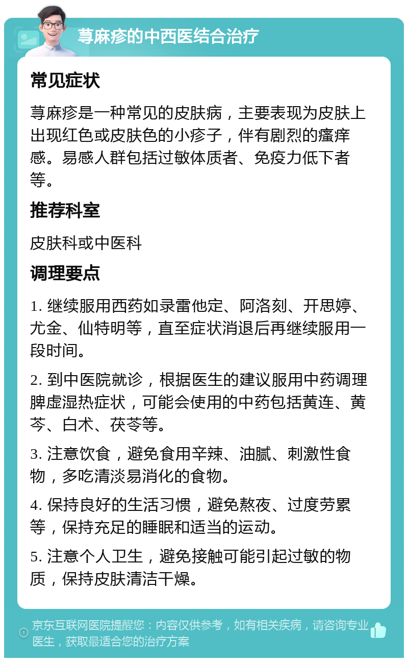 荨麻疹的中西医结合治疗 常见症状 荨麻疹是一种常见的皮肤病，主要表现为皮肤上出现红色或皮肤色的小疹子，伴有剧烈的瘙痒感。易感人群包括过敏体质者、免疫力低下者等。 推荐科室 皮肤科或中医科 调理要点 1. 继续服用西药如录雷他定、阿洛刻、开思婷、尤金、仙特明等，直至症状消退后再继续服用一段时间。 2. 到中医院就诊，根据医生的建议服用中药调理脾虚湿热症状，可能会使用的中药包括黄连、黄芩、白术、茯苓等。 3. 注意饮食，避免食用辛辣、油腻、刺激性食物，多吃清淡易消化的食物。 4. 保持良好的生活习惯，避免熬夜、过度劳累等，保持充足的睡眠和适当的运动。 5. 注意个人卫生，避免接触可能引起过敏的物质，保持皮肤清洁干燥。