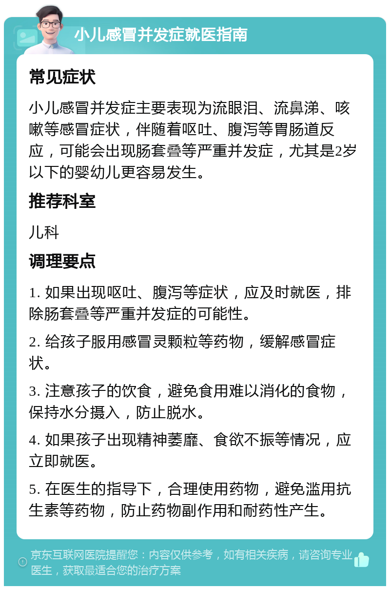 小儿感冒并发症就医指南 常见症状 小儿感冒并发症主要表现为流眼泪、流鼻涕、咳嗽等感冒症状，伴随着呕吐、腹泻等胃肠道反应，可能会出现肠套叠等严重并发症，尤其是2岁以下的婴幼儿更容易发生。 推荐科室 儿科 调理要点 1. 如果出现呕吐、腹泻等症状，应及时就医，排除肠套叠等严重并发症的可能性。 2. 给孩子服用感冒灵颗粒等药物，缓解感冒症状。 3. 注意孩子的饮食，避免食用难以消化的食物，保持水分摄入，防止脱水。 4. 如果孩子出现精神萎靡、食欲不振等情况，应立即就医。 5. 在医生的指导下，合理使用药物，避免滥用抗生素等药物，防止药物副作用和耐药性产生。