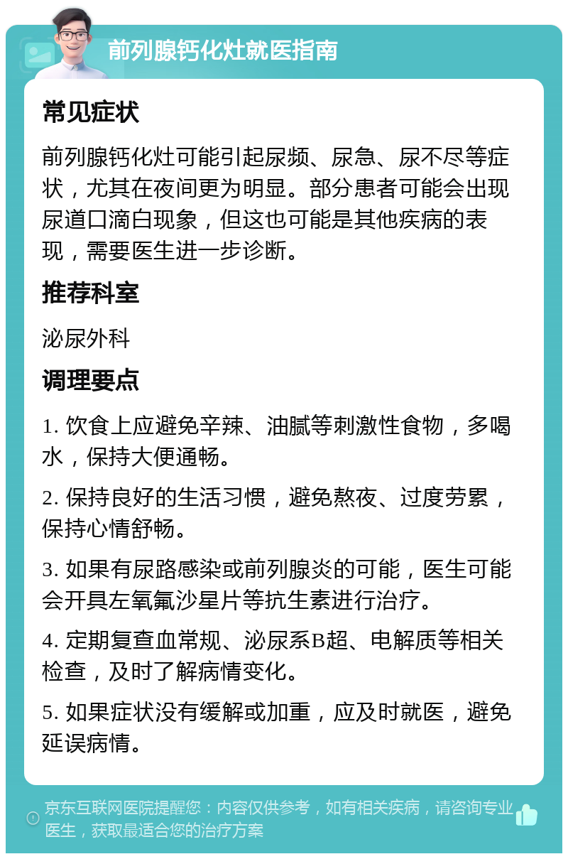 前列腺钙化灶就医指南 常见症状 前列腺钙化灶可能引起尿频、尿急、尿不尽等症状，尤其在夜间更为明显。部分患者可能会出现尿道口滴白现象，但这也可能是其他疾病的表现，需要医生进一步诊断。 推荐科室 泌尿外科 调理要点 1. 饮食上应避免辛辣、油腻等刺激性食物，多喝水，保持大便通畅。 2. 保持良好的生活习惯，避免熬夜、过度劳累，保持心情舒畅。 3. 如果有尿路感染或前列腺炎的可能，医生可能会开具左氧氟沙星片等抗生素进行治疗。 4. 定期复查血常规、泌尿系B超、电解质等相关检查，及时了解病情变化。 5. 如果症状没有缓解或加重，应及时就医，避免延误病情。