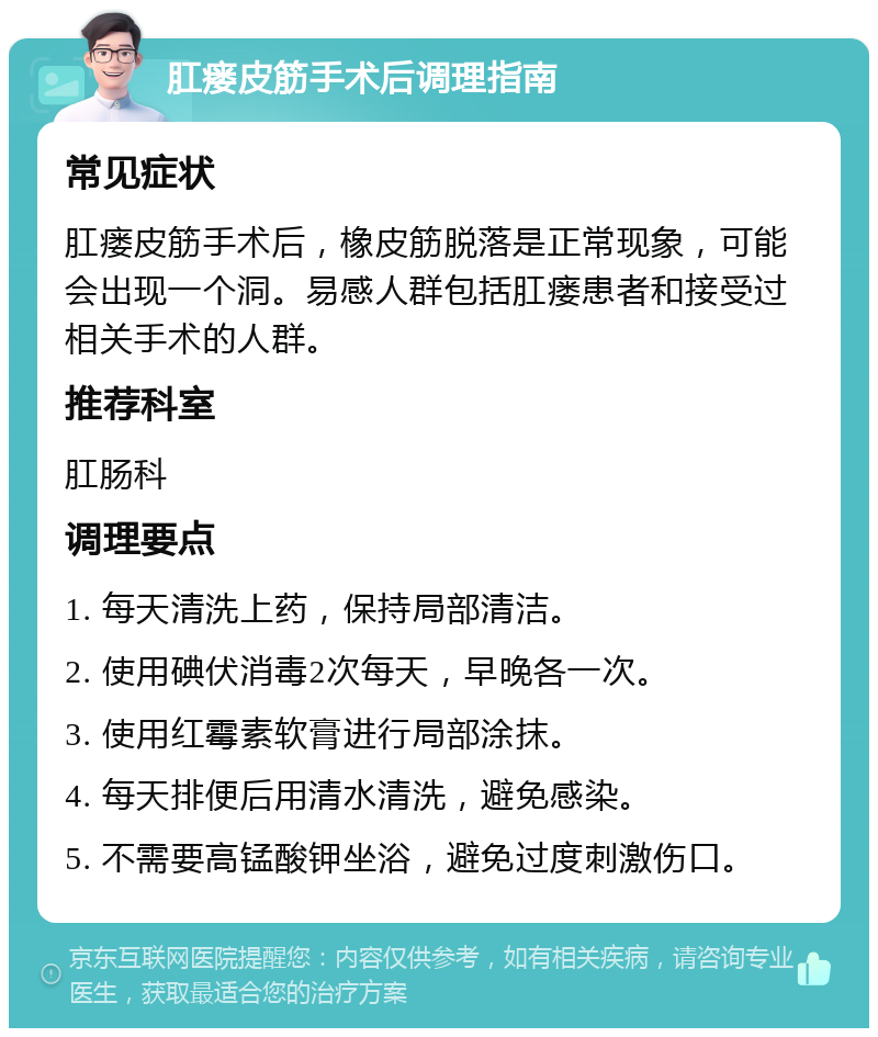 肛瘘皮筋手术后调理指南 常见症状 肛瘘皮筋手术后，橡皮筋脱落是正常现象，可能会出现一个洞。易感人群包括肛瘘患者和接受过相关手术的人群。 推荐科室 肛肠科 调理要点 1. 每天清洗上药，保持局部清洁。 2. 使用碘伏消毒2次每天，早晚各一次。 3. 使用红霉素软膏进行局部涂抹。 4. 每天排便后用清水清洗，避免感染。 5. 不需要高锰酸钾坐浴，避免过度刺激伤口。