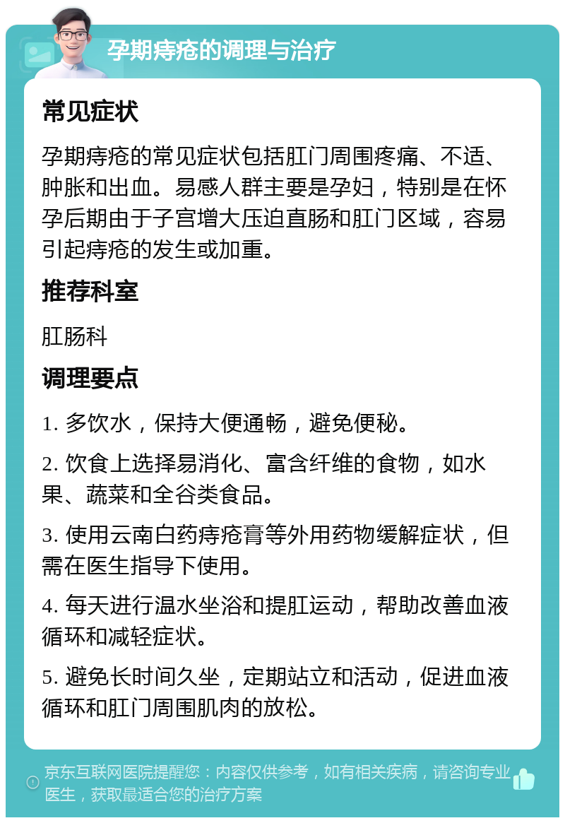 孕期痔疮的调理与治疗 常见症状 孕期痔疮的常见症状包括肛门周围疼痛、不适、肿胀和出血。易感人群主要是孕妇，特别是在怀孕后期由于子宫增大压迫直肠和肛门区域，容易引起痔疮的发生或加重。 推荐科室 肛肠科 调理要点 1. 多饮水，保持大便通畅，避免便秘。 2. 饮食上选择易消化、富含纤维的食物，如水果、蔬菜和全谷类食品。 3. 使用云南白药痔疮膏等外用药物缓解症状，但需在医生指导下使用。 4. 每天进行温水坐浴和提肛运动，帮助改善血液循环和减轻症状。 5. 避免长时间久坐，定期站立和活动，促进血液循环和肛门周围肌肉的放松。