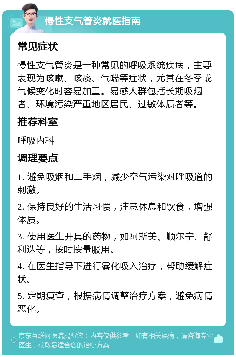 慢性支气管炎就医指南 常见症状 慢性支气管炎是一种常见的呼吸系统疾病，主要表现为咳嗽、咳痰、气喘等症状，尤其在冬季或气候变化时容易加重。易感人群包括长期吸烟者、环境污染严重地区居民、过敏体质者等。 推荐科室 呼吸内科 调理要点 1. 避免吸烟和二手烟，减少空气污染对呼吸道的刺激。 2. 保持良好的生活习惯，注意休息和饮食，增强体质。 3. 使用医生开具的药物，如阿斯美、顺尔宁、舒利迭等，按时按量服用。 4. 在医生指导下进行雾化吸入治疗，帮助缓解症状。 5. 定期复查，根据病情调整治疗方案，避免病情恶化。