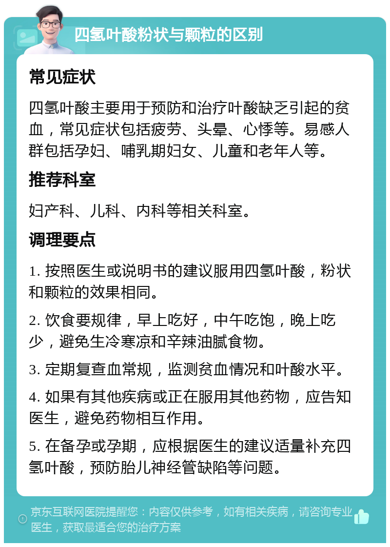 四氢叶酸粉状与颗粒的区别 常见症状 四氢叶酸主要用于预防和治疗叶酸缺乏引起的贫血，常见症状包括疲劳、头晕、心悸等。易感人群包括孕妇、哺乳期妇女、儿童和老年人等。 推荐科室 妇产科、儿科、内科等相关科室。 调理要点 1. 按照医生或说明书的建议服用四氢叶酸，粉状和颗粒的效果相同。 2. 饮食要规律，早上吃好，中午吃饱，晚上吃少，避免生冷寒凉和辛辣油腻食物。 3. 定期复查血常规，监测贫血情况和叶酸水平。 4. 如果有其他疾病或正在服用其他药物，应告知医生，避免药物相互作用。 5. 在备孕或孕期，应根据医生的建议适量补充四氢叶酸，预防胎儿神经管缺陷等问题。