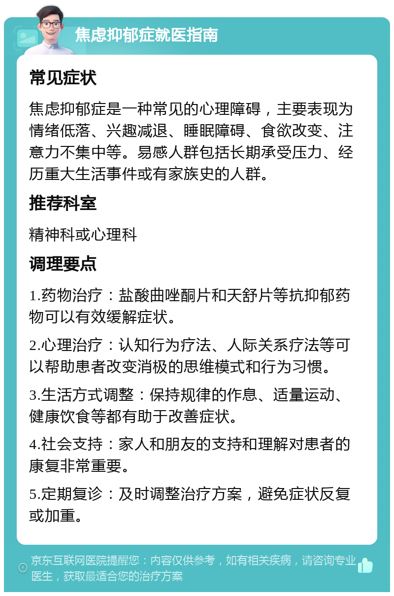 焦虑抑郁症就医指南 常见症状 焦虑抑郁症是一种常见的心理障碍，主要表现为情绪低落、兴趣减退、睡眠障碍、食欲改变、注意力不集中等。易感人群包括长期承受压力、经历重大生活事件或有家族史的人群。 推荐科室 精神科或心理科 调理要点 1.药物治疗：盐酸曲唑酮片和天舒片等抗抑郁药物可以有效缓解症状。 2.心理治疗：认知行为疗法、人际关系疗法等可以帮助患者改变消极的思维模式和行为习惯。 3.生活方式调整：保持规律的作息、适量运动、健康饮食等都有助于改善症状。 4.社会支持：家人和朋友的支持和理解对患者的康复非常重要。 5.定期复诊：及时调整治疗方案，避免症状反复或加重。