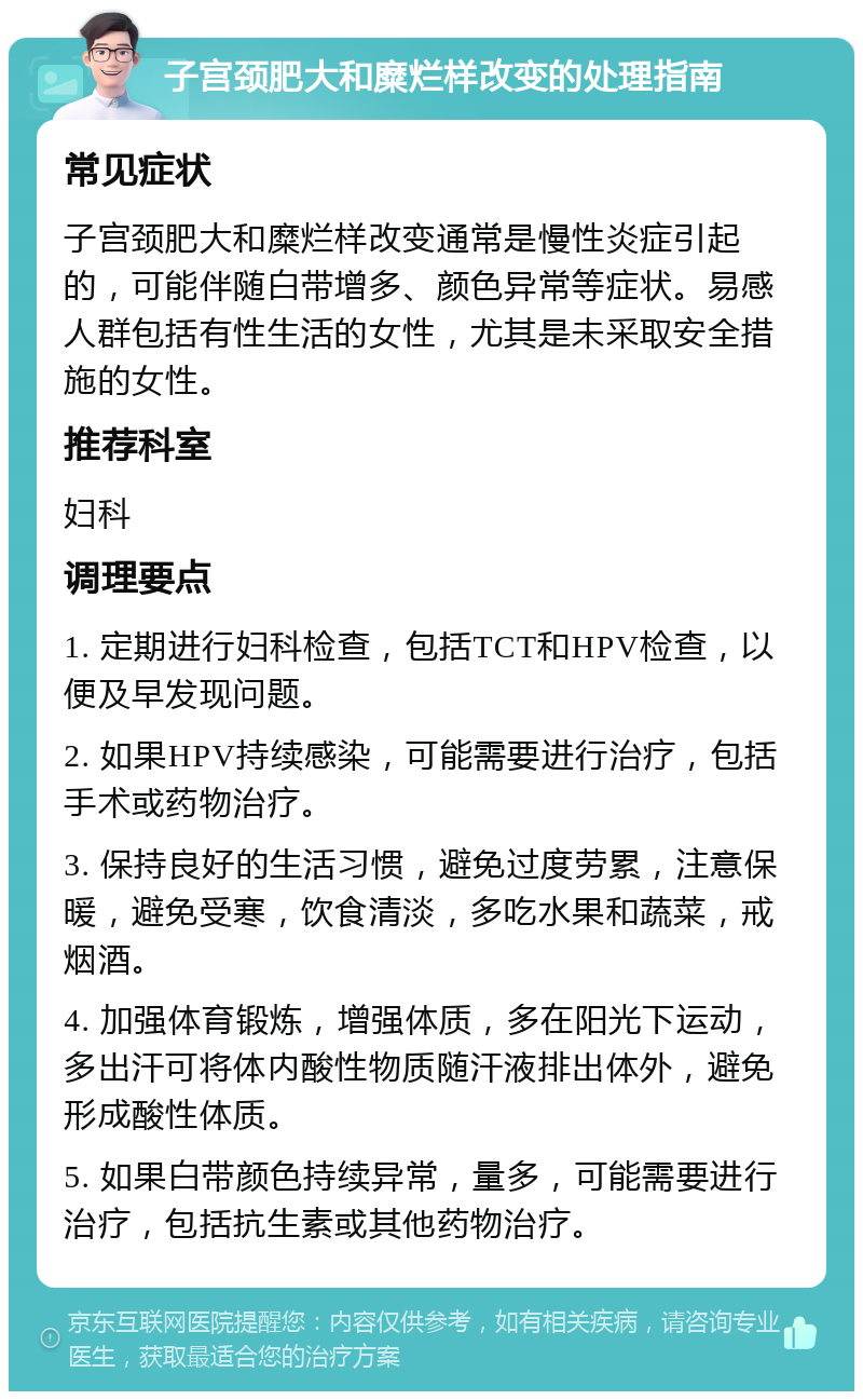 子宫颈肥大和糜烂样改变的处理指南 常见症状 子宫颈肥大和糜烂样改变通常是慢性炎症引起的，可能伴随白带增多、颜色异常等症状。易感人群包括有性生活的女性，尤其是未采取安全措施的女性。 推荐科室 妇科 调理要点 1. 定期进行妇科检查，包括TCT和HPV检查，以便及早发现问题。 2. 如果HPV持续感染，可能需要进行治疗，包括手术或药物治疗。 3. 保持良好的生活习惯，避免过度劳累，注意保暖，避免受寒，饮食清淡，多吃水果和蔬菜，戒烟酒。 4. 加强体育锻炼，增强体质，多在阳光下运动，多出汗可将体内酸性物质随汗液排出体外，避免形成酸性体质。 5. 如果白带颜色持续异常，量多，可能需要进行治疗，包括抗生素或其他药物治疗。