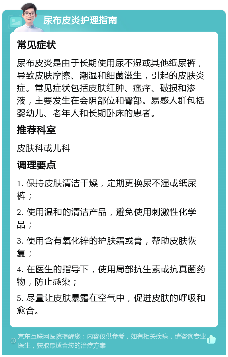 尿布皮炎护理指南 常见症状 尿布皮炎是由于长期使用尿不湿或其他纸尿裤，导致皮肤摩擦、潮湿和细菌滋生，引起的皮肤炎症。常见症状包括皮肤红肿、瘙痒、破损和渗液，主要发生在会阴部位和臀部。易感人群包括婴幼儿、老年人和长期卧床的患者。 推荐科室 皮肤科或儿科 调理要点 1. 保持皮肤清洁干燥，定期更换尿不湿或纸尿裤； 2. 使用温和的清洁产品，避免使用刺激性化学品； 3. 使用含有氧化锌的护肤霜或膏，帮助皮肤恢复； 4. 在医生的指导下，使用局部抗生素或抗真菌药物，防止感染； 5. 尽量让皮肤暴露在空气中，促进皮肤的呼吸和愈合。