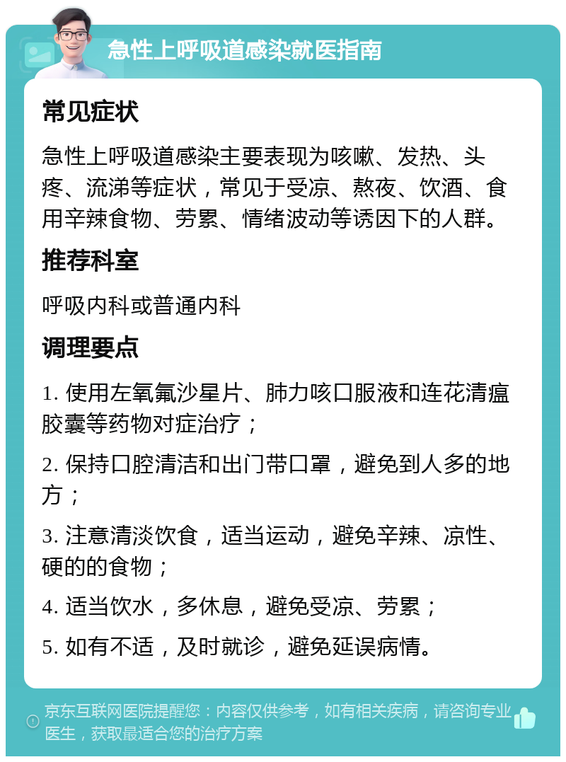 急性上呼吸道感染就医指南 常见症状 急性上呼吸道感染主要表现为咳嗽、发热、头疼、流涕等症状，常见于受凉、熬夜、饮酒、食用辛辣食物、劳累、情绪波动等诱因下的人群。 推荐科室 呼吸内科或普通内科 调理要点 1. 使用左氧氟沙星片、肺力咳口服液和连花清瘟胶囊等药物对症治疗； 2. 保持口腔清洁和出门带口罩，避免到人多的地方； 3. 注意清淡饮食，适当运动，避免辛辣、凉性、硬的的食物； 4. 适当饮水，多休息，避免受凉、劳累； 5. 如有不适，及时就诊，避免延误病情。