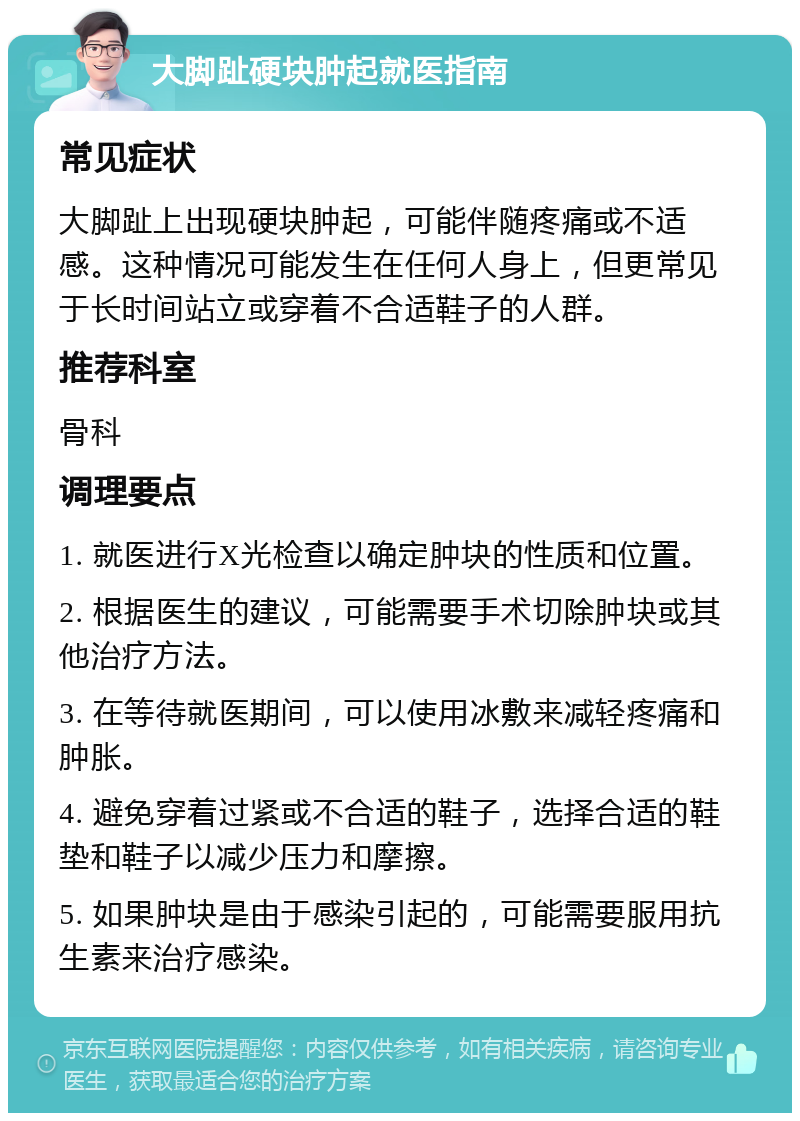 大脚趾硬块肿起就医指南 常见症状 大脚趾上出现硬块肿起，可能伴随疼痛或不适感。这种情况可能发生在任何人身上，但更常见于长时间站立或穿着不合适鞋子的人群。 推荐科室 骨科 调理要点 1. 就医进行X光检查以确定肿块的性质和位置。 2. 根据医生的建议，可能需要手术切除肿块或其他治疗方法。 3. 在等待就医期间，可以使用冰敷来减轻疼痛和肿胀。 4. 避免穿着过紧或不合适的鞋子，选择合适的鞋垫和鞋子以减少压力和摩擦。 5. 如果肿块是由于感染引起的，可能需要服用抗生素来治疗感染。