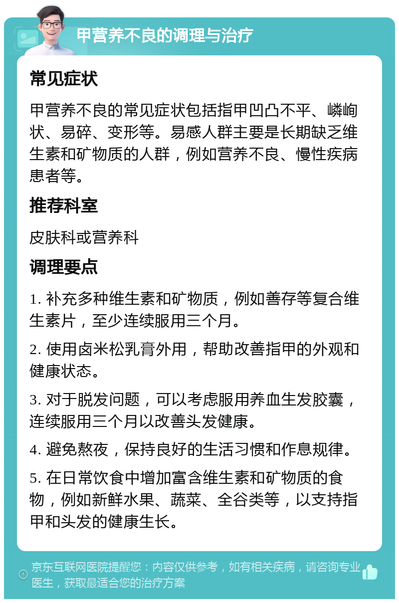 甲营养不良的调理与治疗 常见症状 甲营养不良的常见症状包括指甲凹凸不平、嶙峋状、易碎、变形等。易感人群主要是长期缺乏维生素和矿物质的人群，例如营养不良、慢性疾病患者等。 推荐科室 皮肤科或营养科 调理要点 1. 补充多种维生素和矿物质，例如善存等复合维生素片，至少连续服用三个月。 2. 使用卤米松乳膏外用，帮助改善指甲的外观和健康状态。 3. 对于脱发问题，可以考虑服用养血生发胶囊，连续服用三个月以改善头发健康。 4. 避免熬夜，保持良好的生活习惯和作息规律。 5. 在日常饮食中增加富含维生素和矿物质的食物，例如新鲜水果、蔬菜、全谷类等，以支持指甲和头发的健康生长。