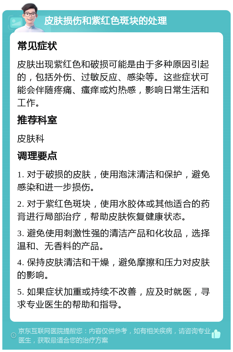 皮肤损伤和紫红色斑块的处理 常见症状 皮肤出现紫红色和破损可能是由于多种原因引起的，包括外伤、过敏反应、感染等。这些症状可能会伴随疼痛、瘙痒或灼热感，影响日常生活和工作。 推荐科室 皮肤科 调理要点 1. 对于破损的皮肤，使用泡沫清洁和保护，避免感染和进一步损伤。 2. 对于紫红色斑块，使用水胶体或其他适合的药膏进行局部治疗，帮助皮肤恢复健康状态。 3. 避免使用刺激性强的清洁产品和化妆品，选择温和、无香料的产品。 4. 保持皮肤清洁和干燥，避免摩擦和压力对皮肤的影响。 5. 如果症状加重或持续不改善，应及时就医，寻求专业医生的帮助和指导。