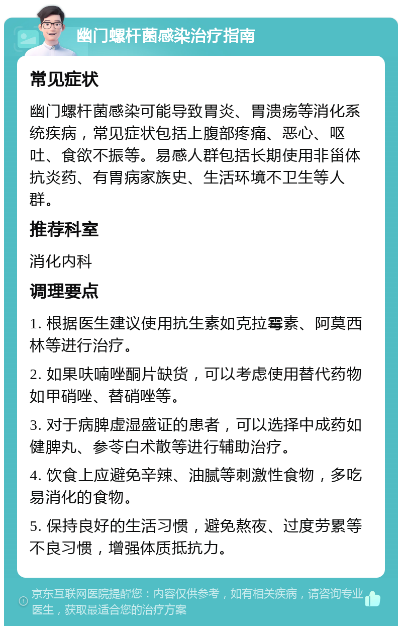 幽门螺杆菌感染治疗指南 常见症状 幽门螺杆菌感染可能导致胃炎、胃溃疡等消化系统疾病，常见症状包括上腹部疼痛、恶心、呕吐、食欲不振等。易感人群包括长期使用非甾体抗炎药、有胃病家族史、生活环境不卫生等人群。 推荐科室 消化内科 调理要点 1. 根据医生建议使用抗生素如克拉霉素、阿莫西林等进行治疗。 2. 如果呋喃唑酮片缺货，可以考虑使用替代药物如甲硝唑、替硝唑等。 3. 对于病脾虚湿盛证的患者，可以选择中成药如健脾丸、参苓白术散等进行辅助治疗。 4. 饮食上应避免辛辣、油腻等刺激性食物，多吃易消化的食物。 5. 保持良好的生活习惯，避免熬夜、过度劳累等不良习惯，增强体质抵抗力。