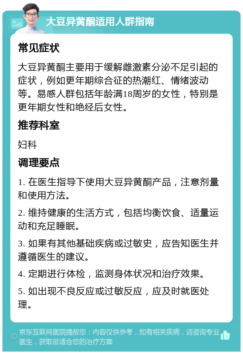 大豆异黄酮适用人群指南 常见症状 大豆异黄酮主要用于缓解雌激素分泌不足引起的症状，例如更年期综合征的热潮红、情绪波动等。易感人群包括年龄满18周岁的女性，特别是更年期女性和绝经后女性。 推荐科室 妇科 调理要点 1. 在医生指导下使用大豆异黄酮产品，注意剂量和使用方法。 2. 维持健康的生活方式，包括均衡饮食、适量运动和充足睡眠。 3. 如果有其他基础疾病或过敏史，应告知医生并遵循医生的建议。 4. 定期进行体检，监测身体状况和治疗效果。 5. 如出现不良反应或过敏反应，应及时就医处理。