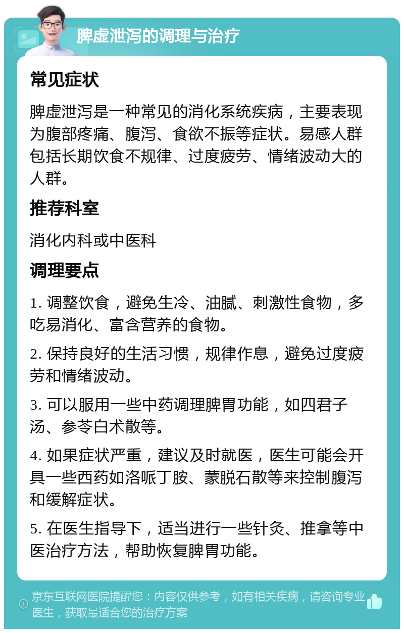 脾虚泄泻的调理与治疗 常见症状 脾虚泄泻是一种常见的消化系统疾病，主要表现为腹部疼痛、腹泻、食欲不振等症状。易感人群包括长期饮食不规律、过度疲劳、情绪波动大的人群。 推荐科室 消化内科或中医科 调理要点 1. 调整饮食，避免生冷、油腻、刺激性食物，多吃易消化、富含营养的食物。 2. 保持良好的生活习惯，规律作息，避免过度疲劳和情绪波动。 3. 可以服用一些中药调理脾胃功能，如四君子汤、参苓白术散等。 4. 如果症状严重，建议及时就医，医生可能会开具一些西药如洛哌丁胺、蒙脱石散等来控制腹泻和缓解症状。 5. 在医生指导下，适当进行一些针灸、推拿等中医治疗方法，帮助恢复脾胃功能。