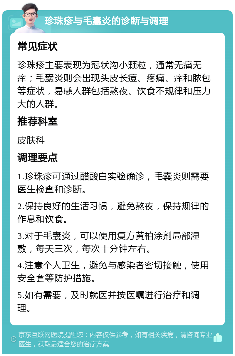 珍珠疹与毛囊炎的诊断与调理 常见症状 珍珠疹主要表现为冠状沟小颗粒，通常无痛无痒；毛囊炎则会出现头皮长痘、疼痛、痒和脓包等症状，易感人群包括熬夜、饮食不规律和压力大的人群。 推荐科室 皮肤科 调理要点 1.珍珠疹可通过醋酸白实验确诊，毛囊炎则需要医生检查和诊断。 2.保持良好的生活习惯，避免熬夜，保持规律的作息和饮食。 3.对于毛囊炎，可以使用复方黄柏涂剂局部湿敷，每天三次，每次十分钟左右。 4.注意个人卫生，避免与感染者密切接触，使用安全套等防护措施。 5.如有需要，及时就医并按医嘱进行治疗和调理。