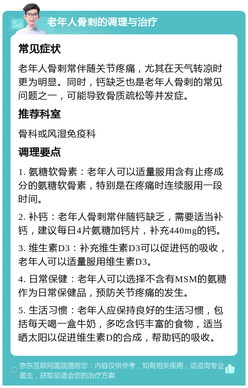 老年人骨刺的调理与治疗 常见症状 老年人骨刺常伴随关节疼痛，尤其在天气转凉时更为明显。同时，钙缺乏也是老年人骨刺的常见问题之一，可能导致骨质疏松等并发症。 推荐科室 骨科或风湿免疫科 调理要点 1. 氨糖软骨素：老年人可以适量服用含有止疼成分的氨糖软骨素，特别是在疼痛时连续服用一段时间。 2. 补钙：老年人骨刺常伴随钙缺乏，需要适当补钙，建议每日4片氨糖加钙片，补充440mg的钙。 3. 维生素D3：补充维生素D3可以促进钙的吸收，老年人可以适量服用维生素D3。 4. 日常保健：老年人可以选择不含有MSM的氨糖作为日常保健品，预防关节疼痛的发生。 5. 生活习惯：老年人应保持良好的生活习惯，包括每天喝一盒牛奶，多吃含钙丰富的食物，适当晒太阳以促进维生素D的合成，帮助钙的吸收。