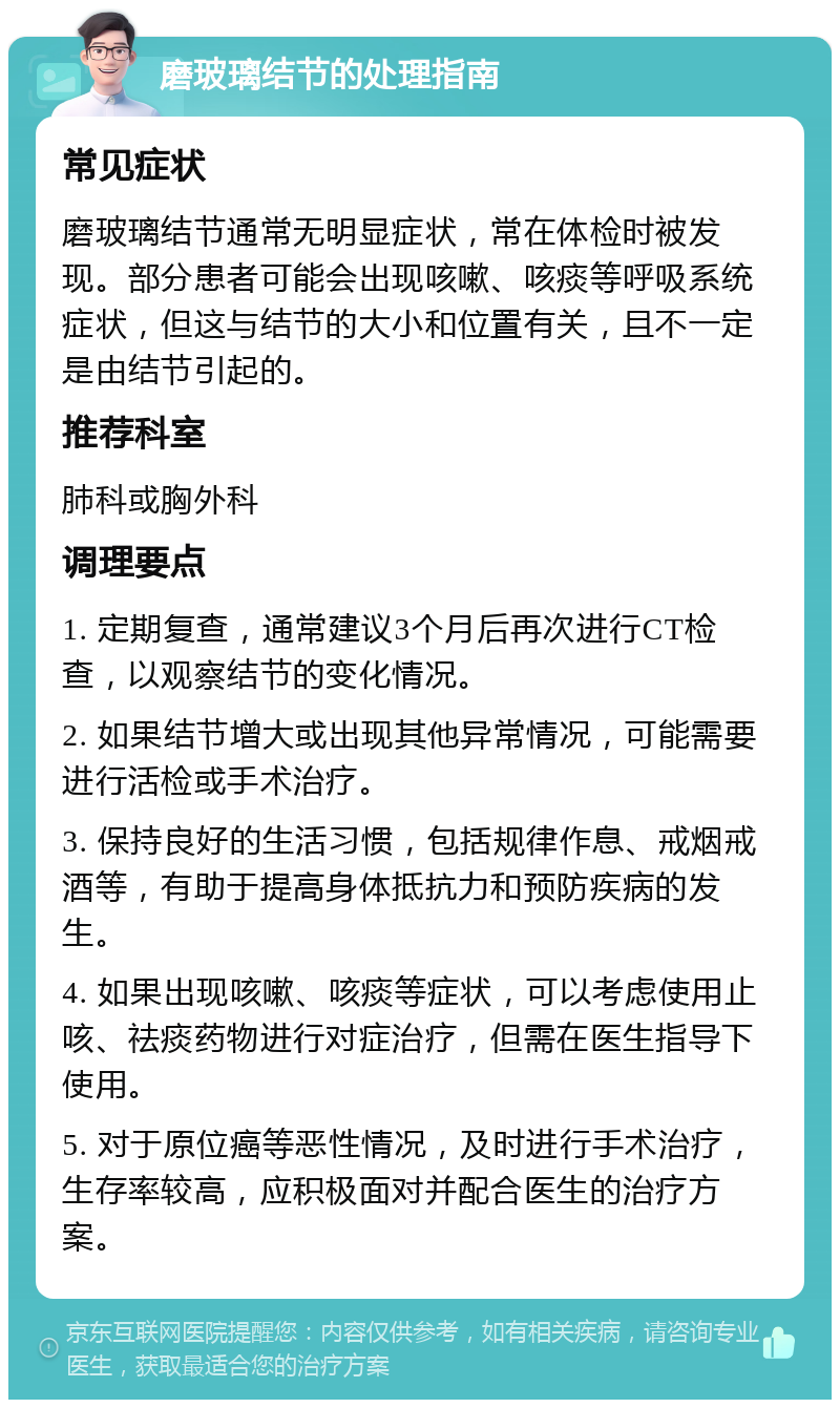 磨玻璃结节的处理指南 常见症状 磨玻璃结节通常无明显症状，常在体检时被发现。部分患者可能会出现咳嗽、咳痰等呼吸系统症状，但这与结节的大小和位置有关，且不一定是由结节引起的。 推荐科室 肺科或胸外科 调理要点 1. 定期复查，通常建议3个月后再次进行CT检查，以观察结节的变化情况。 2. 如果结节增大或出现其他异常情况，可能需要进行活检或手术治疗。 3. 保持良好的生活习惯，包括规律作息、戒烟戒酒等，有助于提高身体抵抗力和预防疾病的发生。 4. 如果出现咳嗽、咳痰等症状，可以考虑使用止咳、祛痰药物进行对症治疗，但需在医生指导下使用。 5. 对于原位癌等恶性情况，及时进行手术治疗，生存率较高，应积极面对并配合医生的治疗方案。