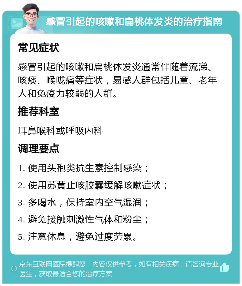 感冒引起的咳嗽和扁桃体发炎的治疗指南 常见症状 感冒引起的咳嗽和扁桃体发炎通常伴随着流涕、咳痰、喉咙痛等症状，易感人群包括儿童、老年人和免疫力较弱的人群。 推荐科室 耳鼻喉科或呼吸内科 调理要点 1. 使用头孢类抗生素控制感染； 2. 使用苏黄止咳胶囊缓解咳嗽症状； 3. 多喝水，保持室内空气湿润； 4. 避免接触刺激性气体和粉尘； 5. 注意休息，避免过度劳累。