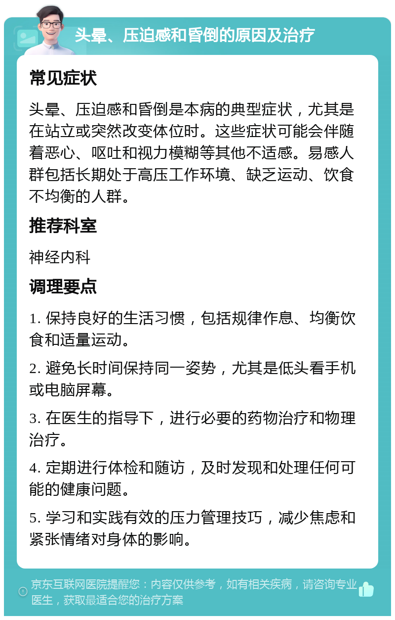 头晕、压迫感和昏倒的原因及治疗 常见症状 头晕、压迫感和昏倒是本病的典型症状，尤其是在站立或突然改变体位时。这些症状可能会伴随着恶心、呕吐和视力模糊等其他不适感。易感人群包括长期处于高压工作环境、缺乏运动、饮食不均衡的人群。 推荐科室 神经内科 调理要点 1. 保持良好的生活习惯，包括规律作息、均衡饮食和适量运动。 2. 避免长时间保持同一姿势，尤其是低头看手机或电脑屏幕。 3. 在医生的指导下，进行必要的药物治疗和物理治疗。 4. 定期进行体检和随访，及时发现和处理任何可能的健康问题。 5. 学习和实践有效的压力管理技巧，减少焦虑和紧张情绪对身体的影响。