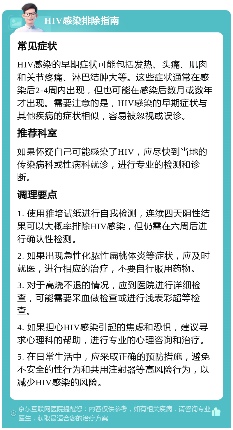 HIV感染排除指南 常见症状 HIV感染的早期症状可能包括发热、头痛、肌肉和关节疼痛、淋巴结肿大等。这些症状通常在感染后2-4周内出现，但也可能在感染后数月或数年才出现。需要注意的是，HIV感染的早期症状与其他疾病的症状相似，容易被忽视或误诊。 推荐科室 如果怀疑自己可能感染了HIV，应尽快到当地的传染病科或性病科就诊，进行专业的检测和诊断。 调理要点 1. 使用雅培试纸进行自我检测，连续四天阴性结果可以大概率排除HIV感染，但仍需在六周后进行确认性检测。 2. 如果出现急性化脓性扁桃体炎等症状，应及时就医，进行相应的治疗，不要自行服用药物。 3. 对于高烧不退的情况，应到医院进行详细检查，可能需要采血做检查或进行浅表彩超等检查。 4. 如果担心HIV感染引起的焦虑和恐惧，建议寻求心理科的帮助，进行专业的心理咨询和治疗。 5. 在日常生活中，应采取正确的预防措施，避免不安全的性行为和共用注射器等高风险行为，以减少HIV感染的风险。