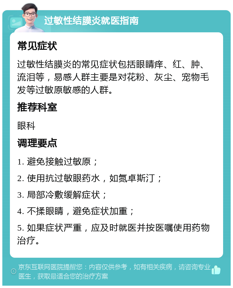 过敏性结膜炎就医指南 常见症状 过敏性结膜炎的常见症状包括眼睛痒、红、肿、流泪等，易感人群主要是对花粉、灰尘、宠物毛发等过敏原敏感的人群。 推荐科室 眼科 调理要点 1. 避免接触过敏原； 2. 使用抗过敏眼药水，如氮卓斯汀； 3. 局部冷敷缓解症状； 4. 不揉眼睛，避免症状加重； 5. 如果症状严重，应及时就医并按医嘱使用药物治疗。