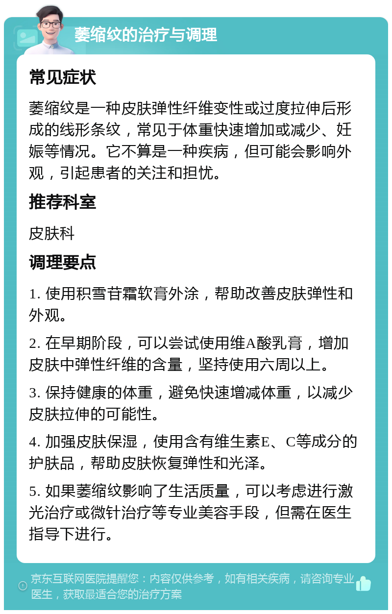 萎缩纹的治疗与调理 常见症状 萎缩纹是一种皮肤弹性纤维变性或过度拉伸后形成的线形条纹，常见于体重快速增加或减少、妊娠等情况。它不算是一种疾病，但可能会影响外观，引起患者的关注和担忧。 推荐科室 皮肤科 调理要点 1. 使用积雪苷霜软膏外涂，帮助改善皮肤弹性和外观。 2. 在早期阶段，可以尝试使用维A酸乳膏，增加皮肤中弹性纤维的含量，坚持使用六周以上。 3. 保持健康的体重，避免快速增减体重，以减少皮肤拉伸的可能性。 4. 加强皮肤保湿，使用含有维生素E、C等成分的护肤品，帮助皮肤恢复弹性和光泽。 5. 如果萎缩纹影响了生活质量，可以考虑进行激光治疗或微针治疗等专业美容手段，但需在医生指导下进行。