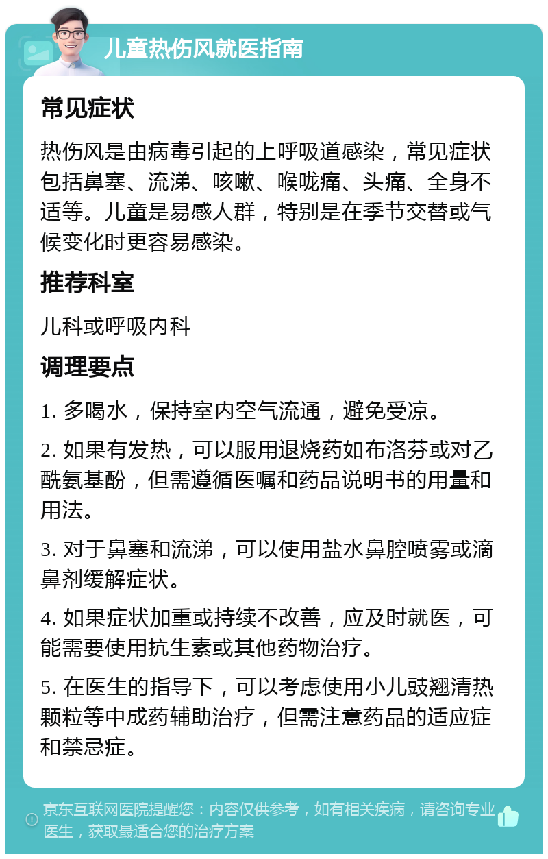 儿童热伤风就医指南 常见症状 热伤风是由病毒引起的上呼吸道感染，常见症状包括鼻塞、流涕、咳嗽、喉咙痛、头痛、全身不适等。儿童是易感人群，特别是在季节交替或气候变化时更容易感染。 推荐科室 儿科或呼吸内科 调理要点 1. 多喝水，保持室内空气流通，避免受凉。 2. 如果有发热，可以服用退烧药如布洛芬或对乙酰氨基酚，但需遵循医嘱和药品说明书的用量和用法。 3. 对于鼻塞和流涕，可以使用盐水鼻腔喷雾或滴鼻剂缓解症状。 4. 如果症状加重或持续不改善，应及时就医，可能需要使用抗生素或其他药物治疗。 5. 在医生的指导下，可以考虑使用小儿豉翘清热颗粒等中成药辅助治疗，但需注意药品的适应症和禁忌症。