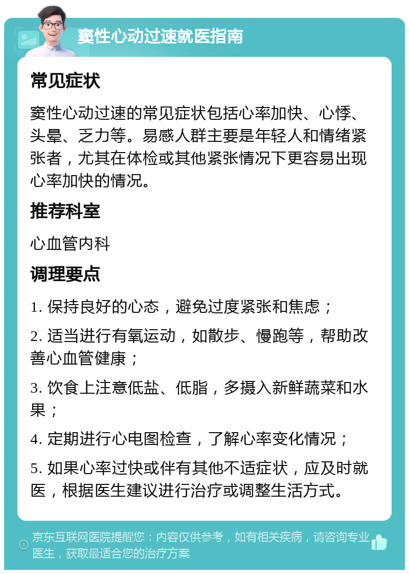 窦性心动过速就医指南 常见症状 窦性心动过速的常见症状包括心率加快、心悸、头晕、乏力等。易感人群主要是年轻人和情绪紧张者，尤其在体检或其他紧张情况下更容易出现心率加快的情况。 推荐科室 心血管内科 调理要点 1. 保持良好的心态，避免过度紧张和焦虑； 2. 适当进行有氧运动，如散步、慢跑等，帮助改善心血管健康； 3. 饮食上注意低盐、低脂，多摄入新鲜蔬菜和水果； 4. 定期进行心电图检查，了解心率变化情况； 5. 如果心率过快或伴有其他不适症状，应及时就医，根据医生建议进行治疗或调整生活方式。