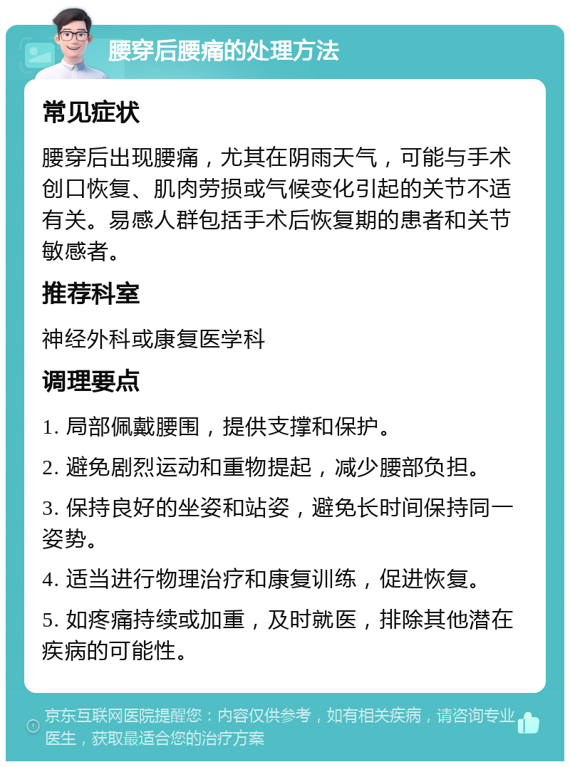 腰穿后腰痛的处理方法 常见症状 腰穿后出现腰痛，尤其在阴雨天气，可能与手术创口恢复、肌肉劳损或气候变化引起的关节不适有关。易感人群包括手术后恢复期的患者和关节敏感者。 推荐科室 神经外科或康复医学科 调理要点 1. 局部佩戴腰围，提供支撑和保护。 2. 避免剧烈运动和重物提起，减少腰部负担。 3. 保持良好的坐姿和站姿，避免长时间保持同一姿势。 4. 适当进行物理治疗和康复训练，促进恢复。 5. 如疼痛持续或加重，及时就医，排除其他潜在疾病的可能性。