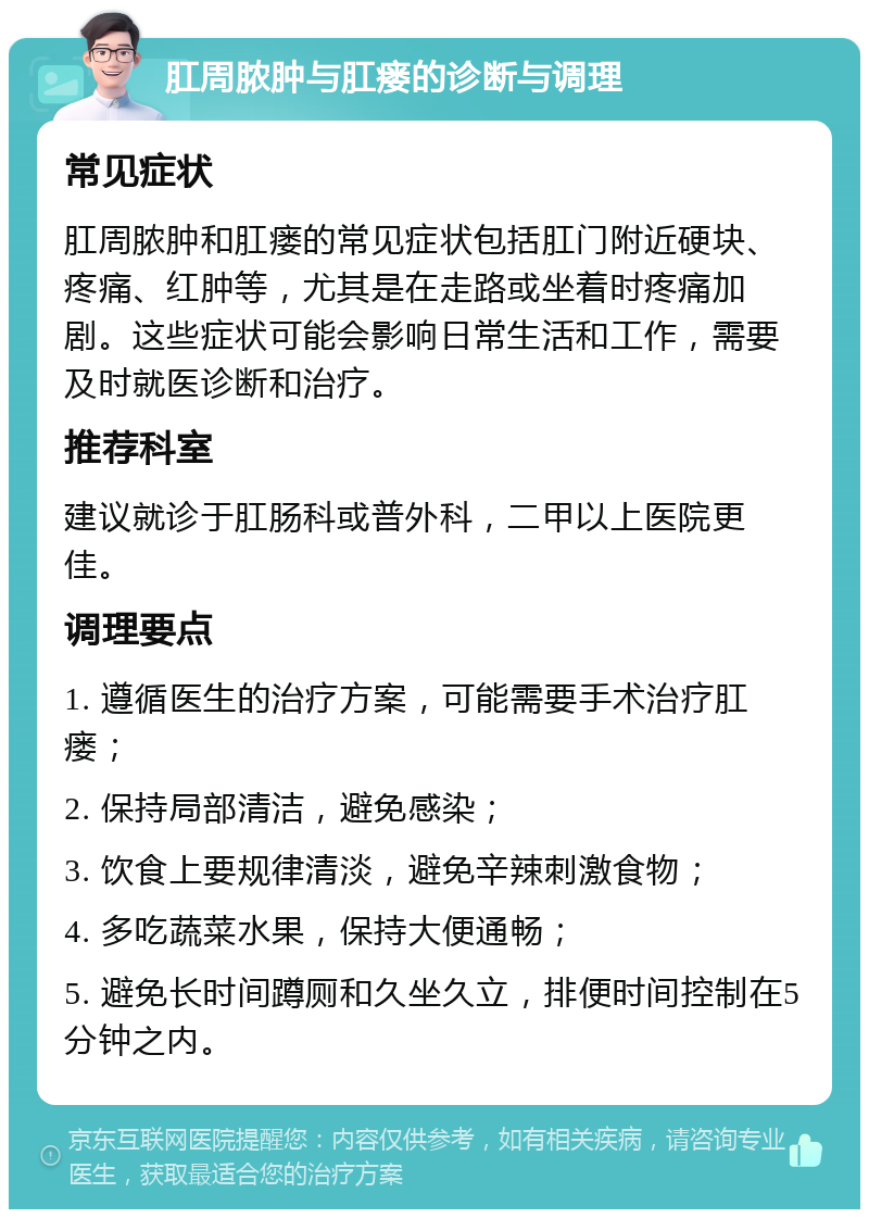 肛周脓肿与肛瘘的诊断与调理 常见症状 肛周脓肿和肛瘘的常见症状包括肛门附近硬块、疼痛、红肿等，尤其是在走路或坐着时疼痛加剧。这些症状可能会影响日常生活和工作，需要及时就医诊断和治疗。 推荐科室 建议就诊于肛肠科或普外科，二甲以上医院更佳。 调理要点 1. 遵循医生的治疗方案，可能需要手术治疗肛瘘； 2. 保持局部清洁，避免感染； 3. 饮食上要规律清淡，避免辛辣刺激食物； 4. 多吃蔬菜水果，保持大便通畅； 5. 避免长时间蹲厕和久坐久立，排便时间控制在5分钟之内。