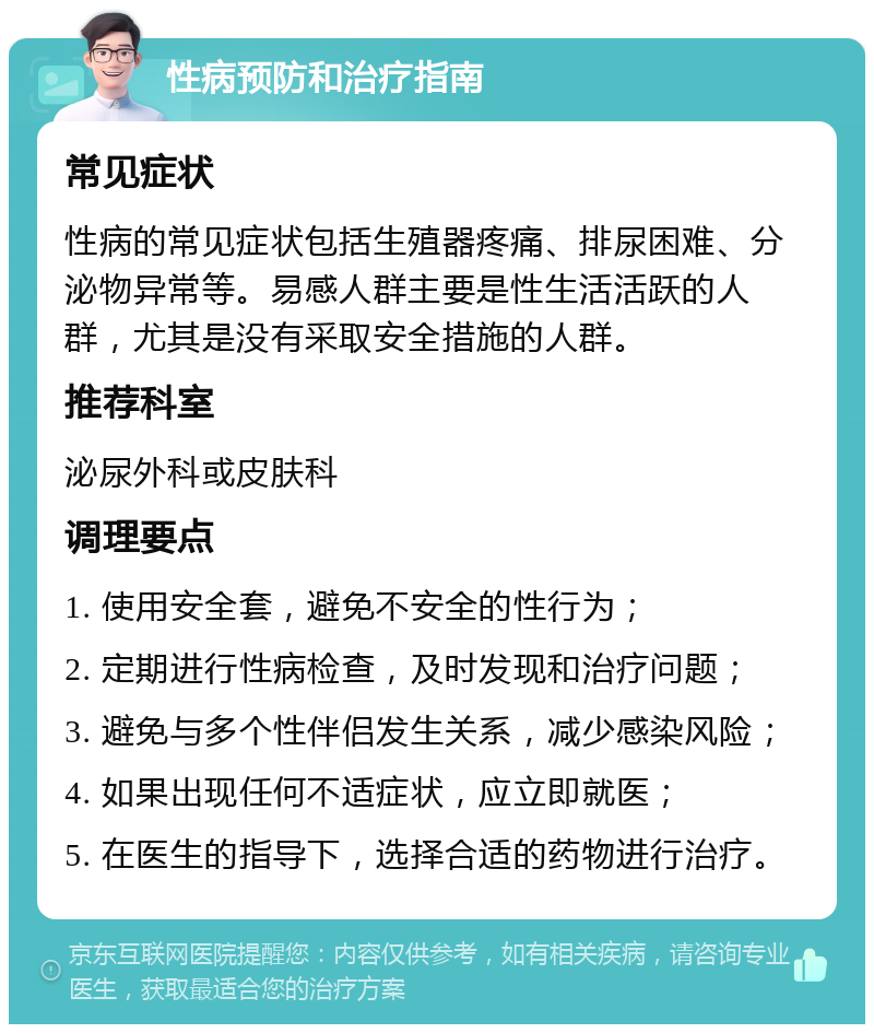 性病预防和治疗指南 常见症状 性病的常见症状包括生殖器疼痛、排尿困难、分泌物异常等。易感人群主要是性生活活跃的人群，尤其是没有采取安全措施的人群。 推荐科室 泌尿外科或皮肤科 调理要点 1. 使用安全套，避免不安全的性行为； 2. 定期进行性病检查，及时发现和治疗问题； 3. 避免与多个性伴侣发生关系，减少感染风险； 4. 如果出现任何不适症状，应立即就医； 5. 在医生的指导下，选择合适的药物进行治疗。