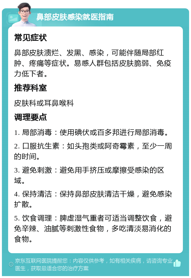 鼻部皮肤感染就医指南 常见症状 鼻部皮肤溃烂、发黑、感染，可能伴随局部红肿、疼痛等症状。易感人群包括皮肤脆弱、免疫力低下者。 推荐科室 皮肤科或耳鼻喉科 调理要点 1. 局部消毒：使用碘伏或百多邦进行局部消毒。 2. 口服抗生素：如头孢类或阿奇霉素，至少一周的时间。 3. 避免刺激：避免用手挤压或摩擦受感染的区域。 4. 保持清洁：保持鼻部皮肤清洁干燥，避免感染扩散。 5. 饮食调理：脾虚湿气重者可适当调整饮食，避免辛辣、油腻等刺激性食物，多吃清淡易消化的食物。