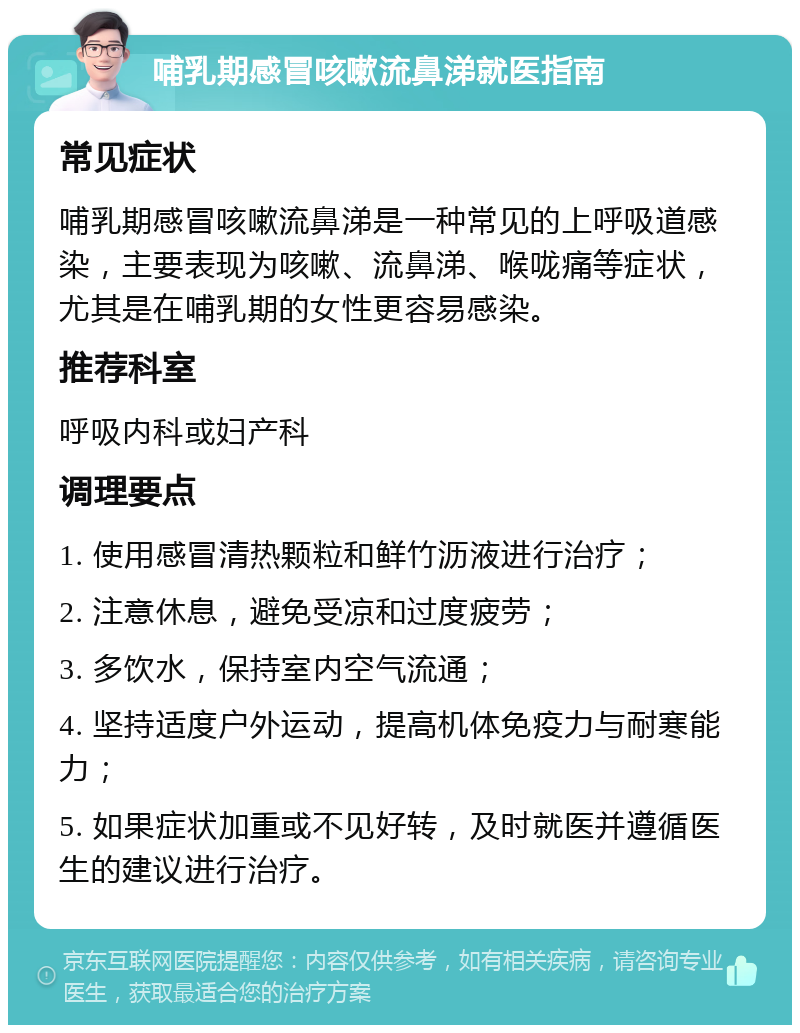 哺乳期感冒咳嗽流鼻涕就医指南 常见症状 哺乳期感冒咳嗽流鼻涕是一种常见的上呼吸道感染，主要表现为咳嗽、流鼻涕、喉咙痛等症状，尤其是在哺乳期的女性更容易感染。 推荐科室 呼吸内科或妇产科 调理要点 1. 使用感冒清热颗粒和鲜竹沥液进行治疗； 2. 注意休息，避免受凉和过度疲劳； 3. 多饮水，保持室内空气流通； 4. 坚持适度户外运动，提高机体免疫力与耐寒能力； 5. 如果症状加重或不见好转，及时就医并遵循医生的建议进行治疗。