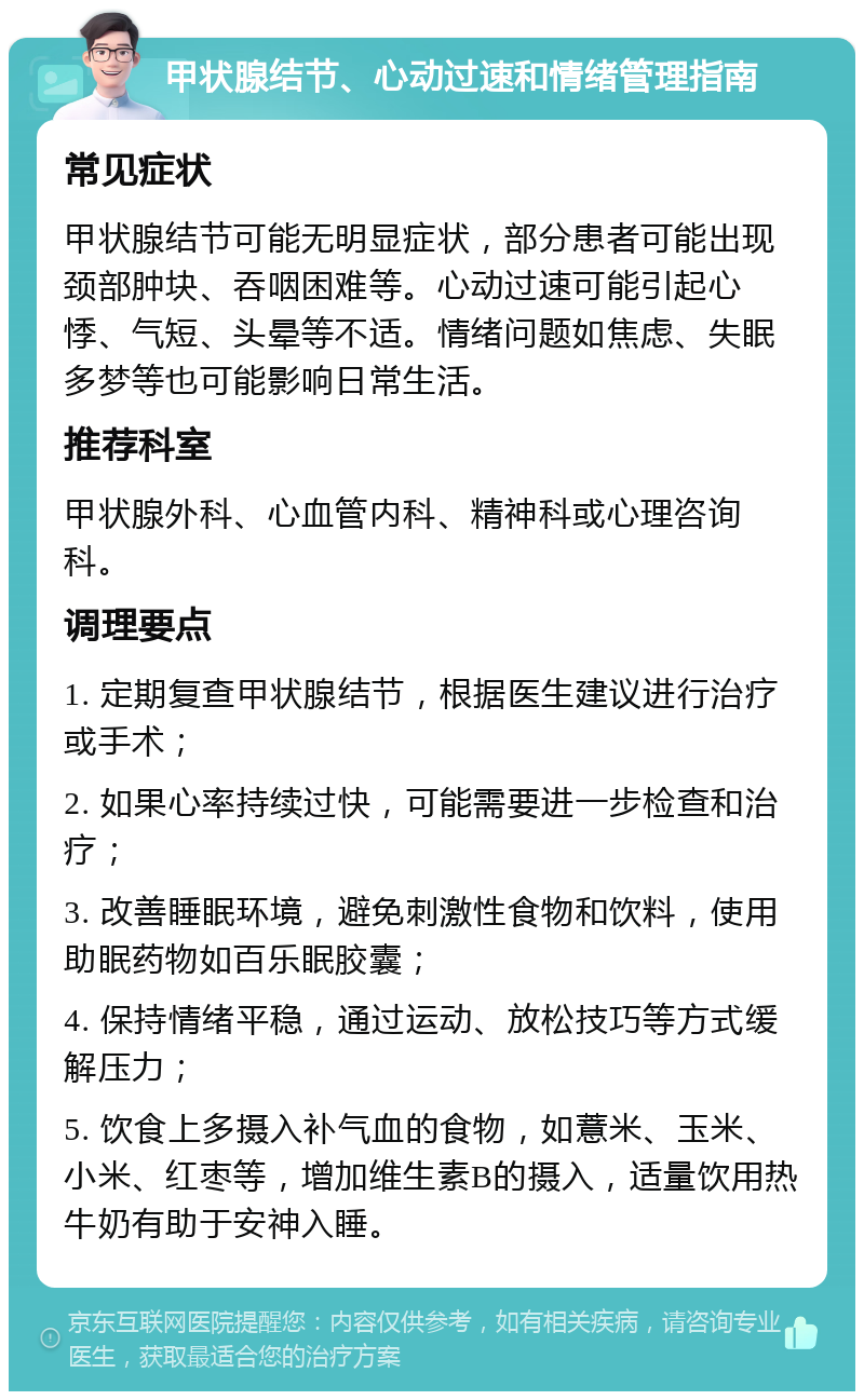 甲状腺结节、心动过速和情绪管理指南 常见症状 甲状腺结节可能无明显症状，部分患者可能出现颈部肿块、吞咽困难等。心动过速可能引起心悸、气短、头晕等不适。情绪问题如焦虑、失眠多梦等也可能影响日常生活。 推荐科室 甲状腺外科、心血管内科、精神科或心理咨询科。 调理要点 1. 定期复查甲状腺结节，根据医生建议进行治疗或手术； 2. 如果心率持续过快，可能需要进一步检查和治疗； 3. 改善睡眠环境，避免刺激性食物和饮料，使用助眠药物如百乐眠胶囊； 4. 保持情绪平稳，通过运动、放松技巧等方式缓解压力； 5. 饮食上多摄入补气血的食物，如薏米、玉米、小米、红枣等，增加维生素B的摄入，适量饮用热牛奶有助于安神入睡。