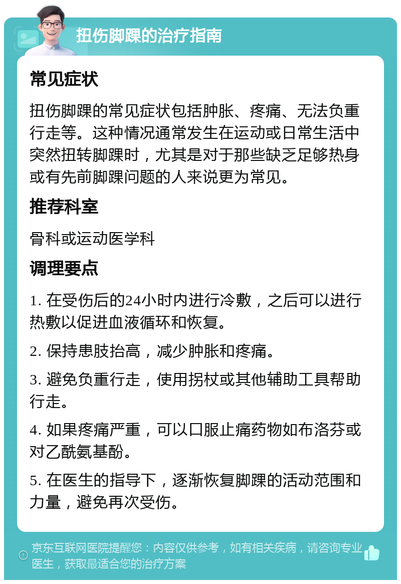 扭伤脚踝的治疗指南 常见症状 扭伤脚踝的常见症状包括肿胀、疼痛、无法负重行走等。这种情况通常发生在运动或日常生活中突然扭转脚踝时，尤其是对于那些缺乏足够热身或有先前脚踝问题的人来说更为常见。 推荐科室 骨科或运动医学科 调理要点 1. 在受伤后的24小时内进行冷敷，之后可以进行热敷以促进血液循环和恢复。 2. 保持患肢抬高，减少肿胀和疼痛。 3. 避免负重行走，使用拐杖或其他辅助工具帮助行走。 4. 如果疼痛严重，可以口服止痛药物如布洛芬或对乙酰氨基酚。 5. 在医生的指导下，逐渐恢复脚踝的活动范围和力量，避免再次受伤。