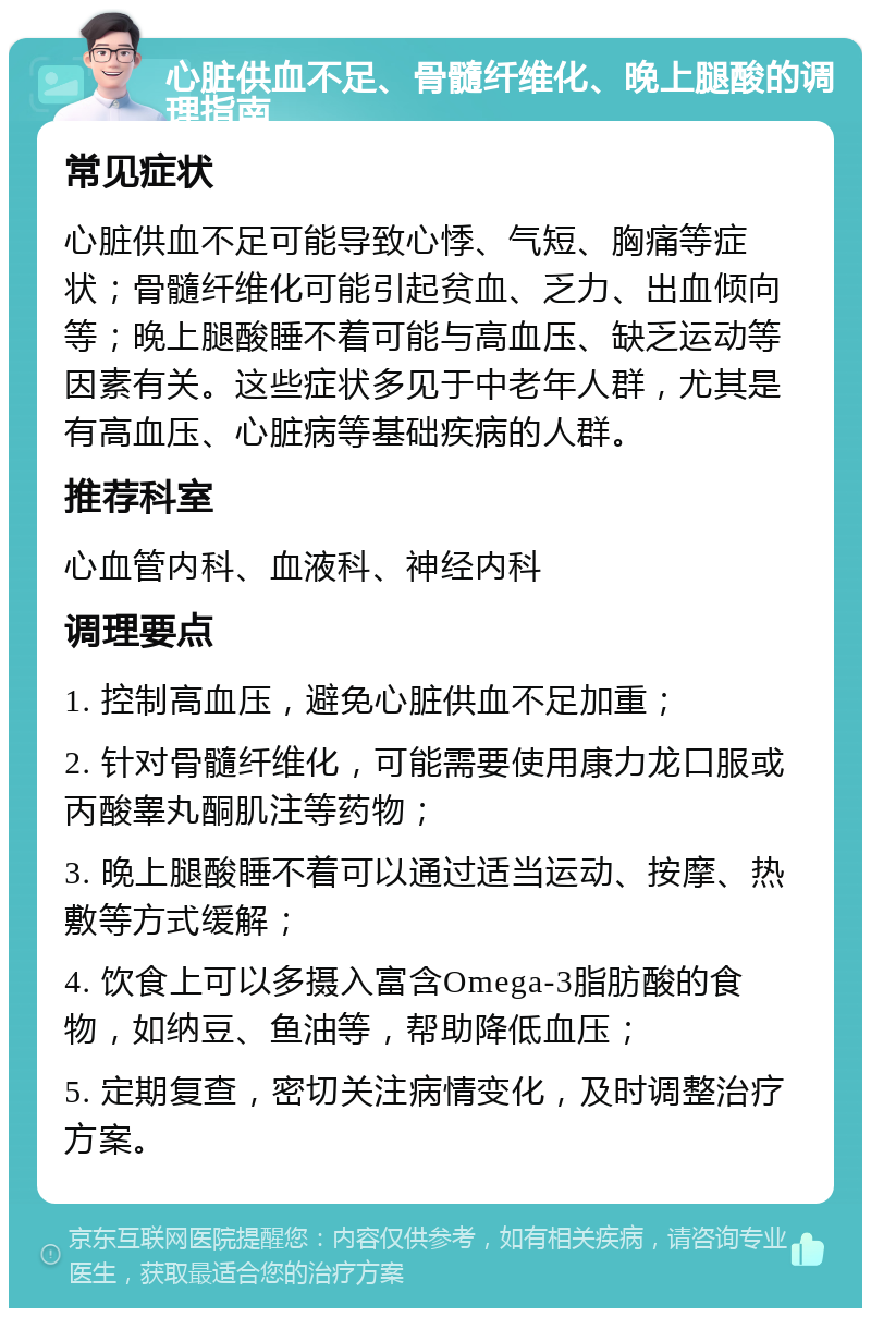 心脏供血不足、骨髓纤维化、晚上腿酸的调理指南 常见症状 心脏供血不足可能导致心悸、气短、胸痛等症状；骨髓纤维化可能引起贫血、乏力、出血倾向等；晚上腿酸睡不着可能与高血压、缺乏运动等因素有关。这些症状多见于中老年人群，尤其是有高血压、心脏病等基础疾病的人群。 推荐科室 心血管内科、血液科、神经内科 调理要点 1. 控制高血压，避免心脏供血不足加重； 2. 针对骨髓纤维化，可能需要使用康力龙口服或丙酸睾丸酮肌注等药物； 3. 晚上腿酸睡不着可以通过适当运动、按摩、热敷等方式缓解； 4. 饮食上可以多摄入富含Omega-3脂肪酸的食物，如纳豆、鱼油等，帮助降低血压； 5. 定期复查，密切关注病情变化，及时调整治疗方案。