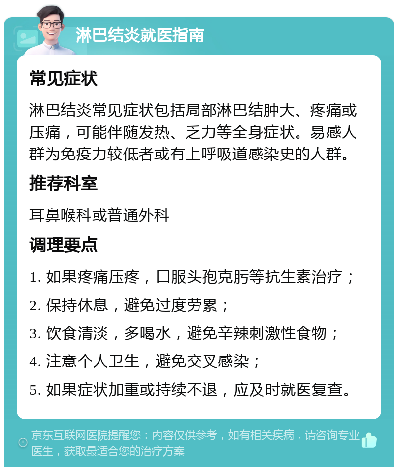 淋巴结炎就医指南 常见症状 淋巴结炎常见症状包括局部淋巴结肿大、疼痛或压痛，可能伴随发热、乏力等全身症状。易感人群为免疫力较低者或有上呼吸道感染史的人群。 推荐科室 耳鼻喉科或普通外科 调理要点 1. 如果疼痛压疼，口服头孢克肟等抗生素治疗； 2. 保持休息，避免过度劳累； 3. 饮食清淡，多喝水，避免辛辣刺激性食物； 4. 注意个人卫生，避免交叉感染； 5. 如果症状加重或持续不退，应及时就医复查。