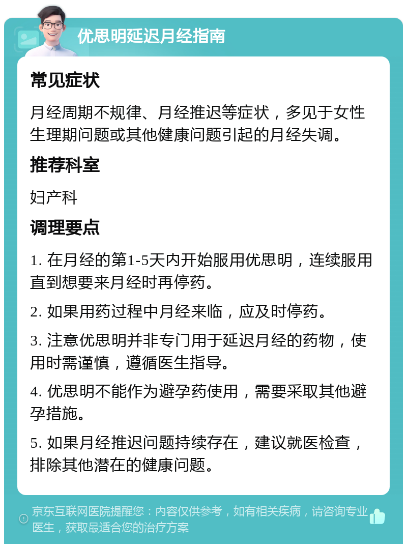 优思明延迟月经指南 常见症状 月经周期不规律、月经推迟等症状，多见于女性生理期问题或其他健康问题引起的月经失调。 推荐科室 妇产科 调理要点 1. 在月经的第1-5天内开始服用优思明，连续服用直到想要来月经时再停药。 2. 如果用药过程中月经来临，应及时停药。 3. 注意优思明并非专门用于延迟月经的药物，使用时需谨慎，遵循医生指导。 4. 优思明不能作为避孕药使用，需要采取其他避孕措施。 5. 如果月经推迟问题持续存在，建议就医检查，排除其他潜在的健康问题。