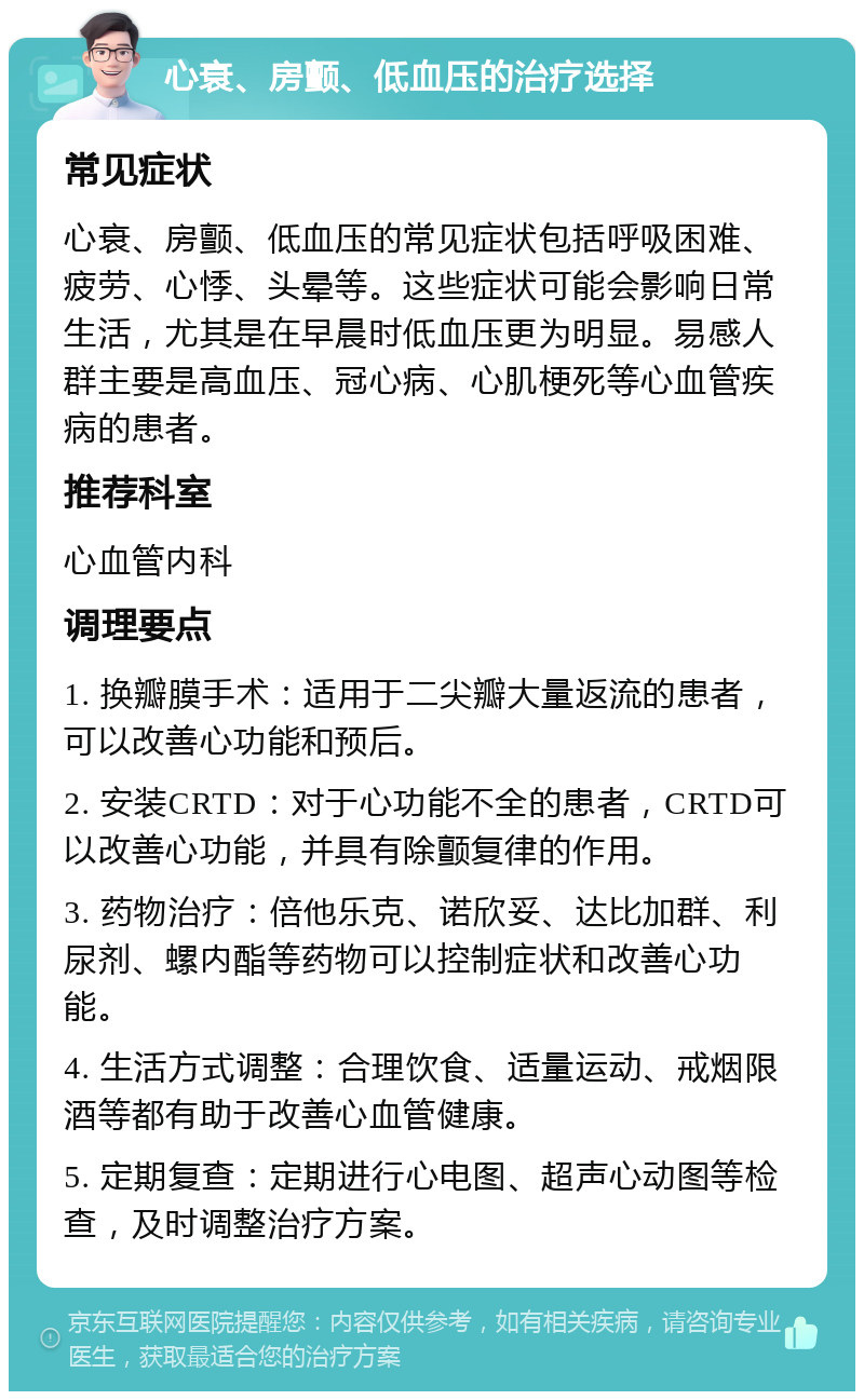 心衰、房颤、低血压的治疗选择 常见症状 心衰、房颤、低血压的常见症状包括呼吸困难、疲劳、心悸、头晕等。这些症状可能会影响日常生活，尤其是在早晨时低血压更为明显。易感人群主要是高血压、冠心病、心肌梗死等心血管疾病的患者。 推荐科室 心血管内科 调理要点 1. 换瓣膜手术：适用于二尖瓣大量返流的患者，可以改善心功能和预后。 2. 安装CRTD：对于心功能不全的患者，CRTD可以改善心功能，并具有除颤复律的作用。 3. 药物治疗：倍他乐克、诺欣妥、达比加群、利尿剂、螺内酯等药物可以控制症状和改善心功能。 4. 生活方式调整：合理饮食、适量运动、戒烟限酒等都有助于改善心血管健康。 5. 定期复查：定期进行心电图、超声心动图等检查，及时调整治疗方案。