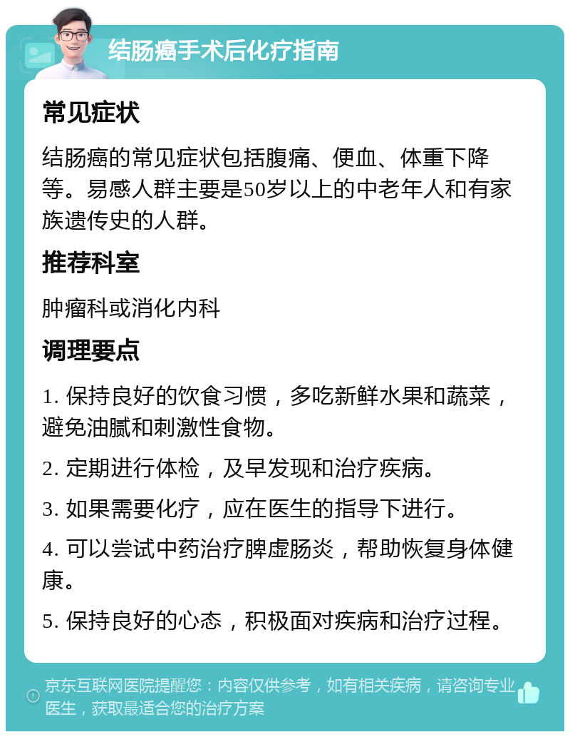 结肠癌手术后化疗指南 常见症状 结肠癌的常见症状包括腹痛、便血、体重下降等。易感人群主要是50岁以上的中老年人和有家族遗传史的人群。 推荐科室 肿瘤科或消化内科 调理要点 1. 保持良好的饮食习惯，多吃新鲜水果和蔬菜，避免油腻和刺激性食物。 2. 定期进行体检，及早发现和治疗疾病。 3. 如果需要化疗，应在医生的指导下进行。 4. 可以尝试中药治疗脾虚肠炎，帮助恢复身体健康。 5. 保持良好的心态，积极面对疾病和治疗过程。