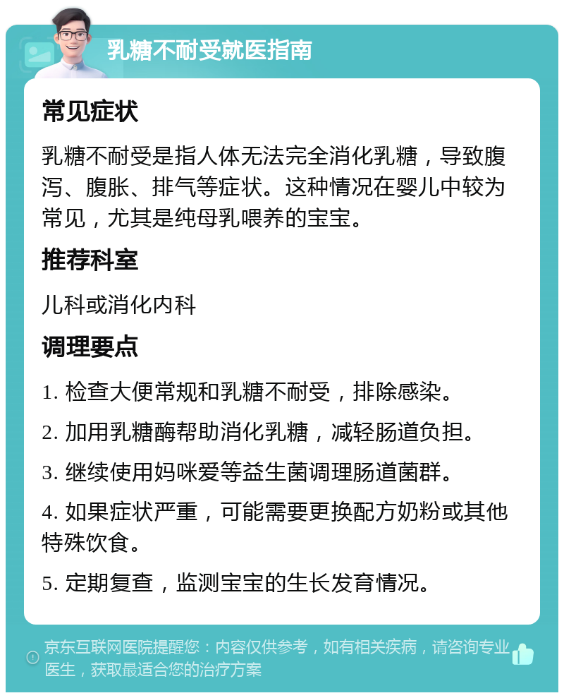 乳糖不耐受就医指南 常见症状 乳糖不耐受是指人体无法完全消化乳糖，导致腹泻、腹胀、排气等症状。这种情况在婴儿中较为常见，尤其是纯母乳喂养的宝宝。 推荐科室 儿科或消化内科 调理要点 1. 检查大便常规和乳糖不耐受，排除感染。 2. 加用乳糖酶帮助消化乳糖，减轻肠道负担。 3. 继续使用妈咪爱等益生菌调理肠道菌群。 4. 如果症状严重，可能需要更换配方奶粉或其他特殊饮食。 5. 定期复查，监测宝宝的生长发育情况。