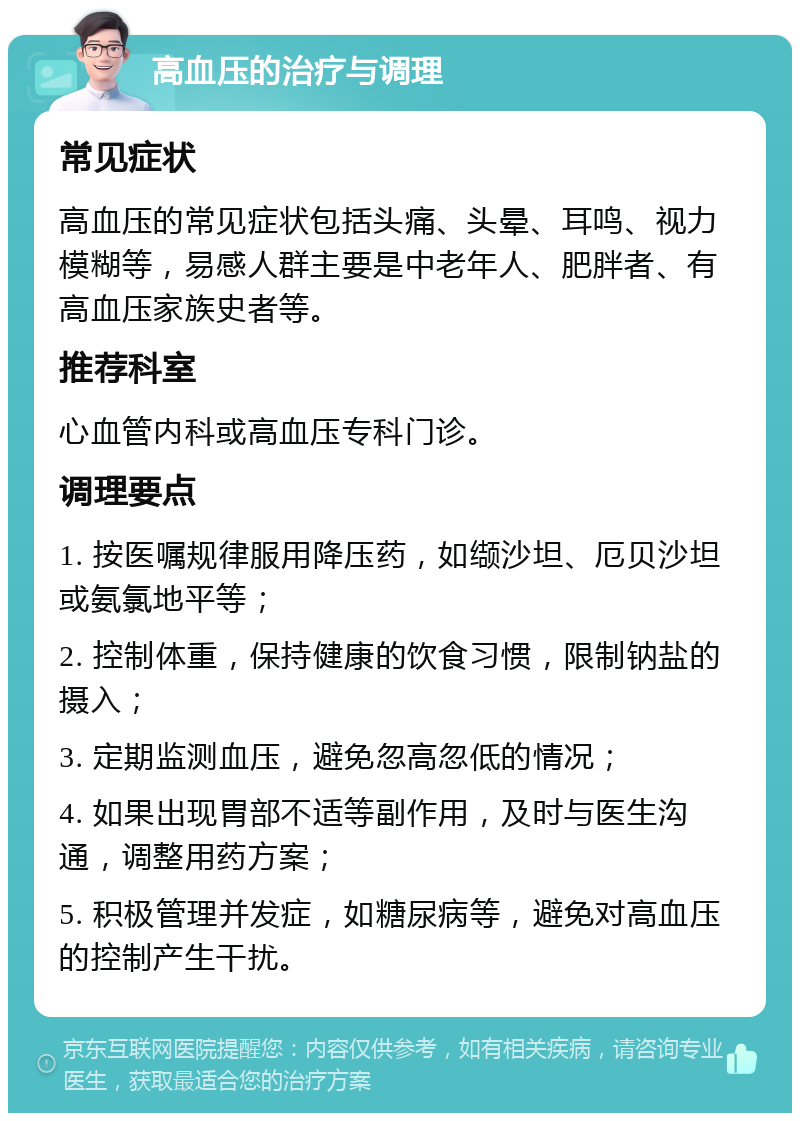 高血压的治疗与调理 常见症状 高血压的常见症状包括头痛、头晕、耳鸣、视力模糊等，易感人群主要是中老年人、肥胖者、有高血压家族史者等。 推荐科室 心血管内科或高血压专科门诊。 调理要点 1. 按医嘱规律服用降压药，如缬沙坦、厄贝沙坦或氨氯地平等； 2. 控制体重，保持健康的饮食习惯，限制钠盐的摄入； 3. 定期监测血压，避免忽高忽低的情况； 4. 如果出现胃部不适等副作用，及时与医生沟通，调整用药方案； 5. 积极管理并发症，如糖尿病等，避免对高血压的控制产生干扰。