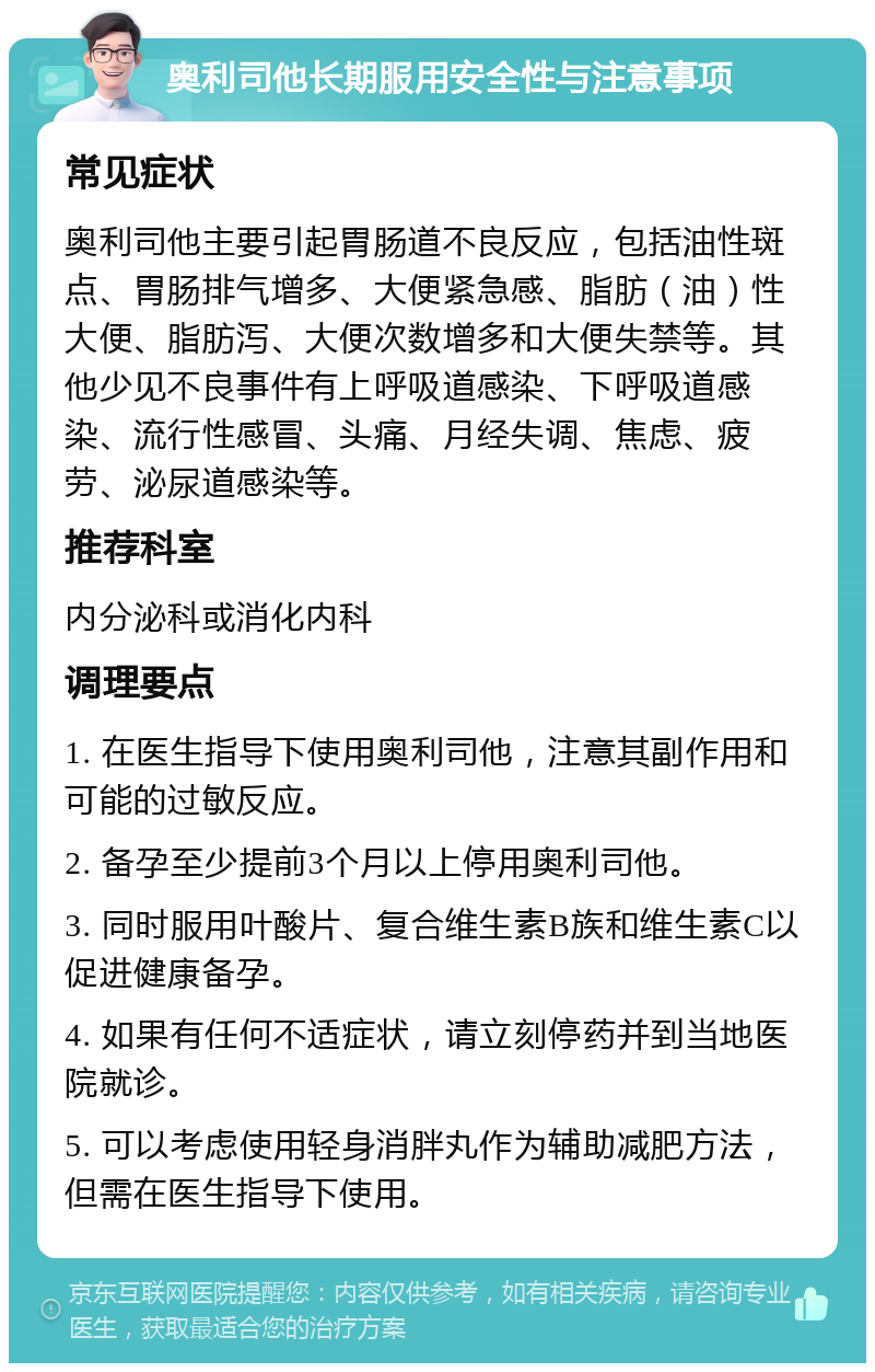 奥利司他长期服用安全性与注意事项 常见症状 奥利司他主要引起胃肠道不良反应，包括油性斑点、胃肠排气增多、大便紧急感、脂肪（油）性大便、脂肪泻、大便次数增多和大便失禁等。其他少见不良事件有上呼吸道感染、下呼吸道感染、流行性感冒、头痛、月经失调、焦虑、疲劳、泌尿道感染等。 推荐科室 内分泌科或消化内科 调理要点 1. 在医生指导下使用奥利司他，注意其副作用和可能的过敏反应。 2. 备孕至少提前3个月以上停用奥利司他。 3. 同时服用叶酸片、复合维生素B族和维生素C以促进健康备孕。 4. 如果有任何不适症状，请立刻停药并到当地医院就诊。 5. 可以考虑使用轻身消胖丸作为辅助减肥方法，但需在医生指导下使用。