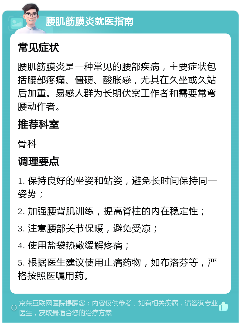 腰肌筋膜炎就医指南 常见症状 腰肌筋膜炎是一种常见的腰部疾病，主要症状包括腰部疼痛、僵硬、酸胀感，尤其在久坐或久站后加重。易感人群为长期伏案工作者和需要常弯腰动作者。 推荐科室 骨科 调理要点 1. 保持良好的坐姿和站姿，避免长时间保持同一姿势； 2. 加强腰背肌训练，提高脊柱的内在稳定性； 3. 注意腰部关节保暖，避免受凉； 4. 使用盐袋热敷缓解疼痛； 5. 根据医生建议使用止痛药物，如布洛芬等，严格按照医嘱用药。