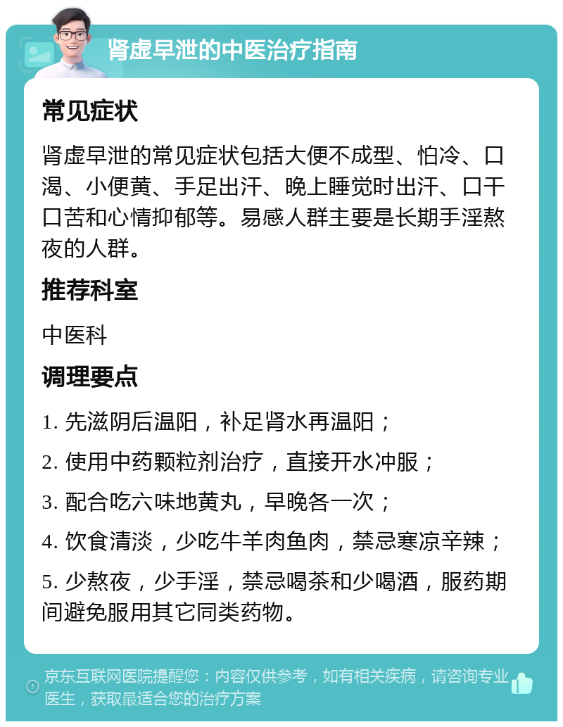 肾虚早泄的中医治疗指南 常见症状 肾虚早泄的常见症状包括大便不成型、怕冷、口渴、小便黄、手足出汗、晚上睡觉时出汗、口干口苦和心情抑郁等。易感人群主要是长期手淫熬夜的人群。 推荐科室 中医科 调理要点 1. 先滋阴后温阳，补足肾水再温阳； 2. 使用中药颗粒剂治疗，直接开水冲服； 3. 配合吃六味地黄丸，早晚各一次； 4. 饮食清淡，少吃牛羊肉鱼肉，禁忌寒凉辛辣； 5. 少熬夜，少手淫，禁忌喝茶和少喝酒，服药期间避免服用其它同类药物。