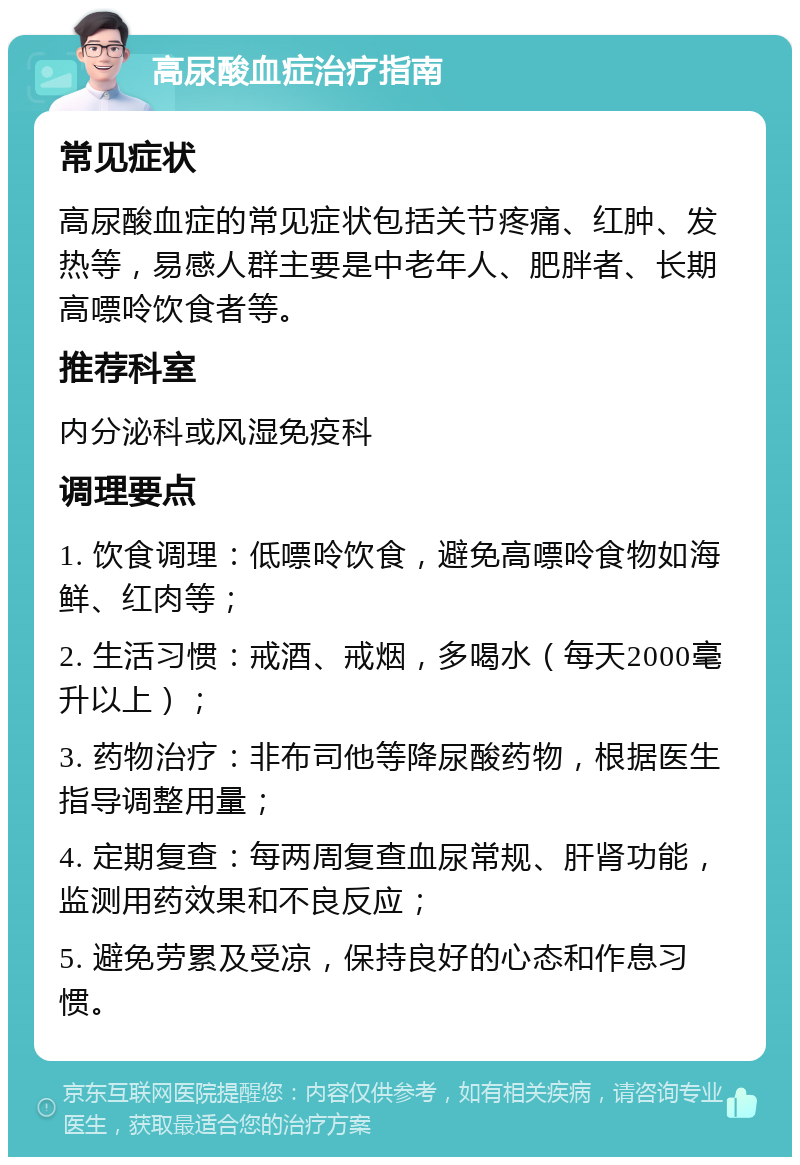 高尿酸血症治疗指南 常见症状 高尿酸血症的常见症状包括关节疼痛、红肿、发热等，易感人群主要是中老年人、肥胖者、长期高嘌呤饮食者等。 推荐科室 内分泌科或风湿免疫科 调理要点 1. 饮食调理：低嘌呤饮食，避免高嘌呤食物如海鲜、红肉等； 2. 生活习惯：戒酒、戒烟，多喝水（每天2000毫升以上）； 3. 药物治疗：非布司他等降尿酸药物，根据医生指导调整用量； 4. 定期复查：每两周复查血尿常规、肝肾功能，监测用药效果和不良反应； 5. 避免劳累及受凉，保持良好的心态和作息习惯。