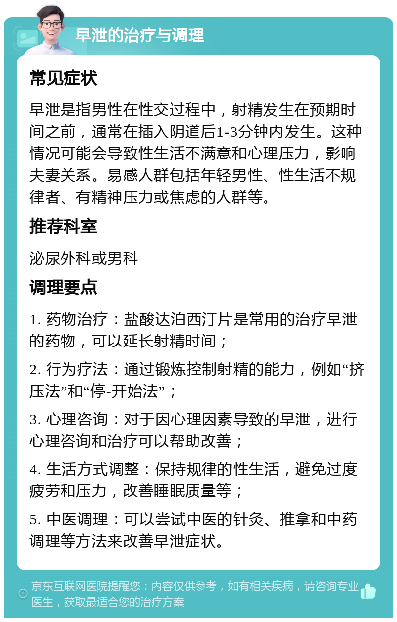 早泄的治疗与调理 常见症状 早泄是指男性在性交过程中，射精发生在预期时间之前，通常在插入阴道后1-3分钟内发生。这种情况可能会导致性生活不满意和心理压力，影响夫妻关系。易感人群包括年轻男性、性生活不规律者、有精神压力或焦虑的人群等。 推荐科室 泌尿外科或男科 调理要点 1. 药物治疗：盐酸达泊西汀片是常用的治疗早泄的药物，可以延长射精时间； 2. 行为疗法：通过锻炼控制射精的能力，例如“挤压法”和“停-开始法”； 3. 心理咨询：对于因心理因素导致的早泄，进行心理咨询和治疗可以帮助改善； 4. 生活方式调整：保持规律的性生活，避免过度疲劳和压力，改善睡眠质量等； 5. 中医调理：可以尝试中医的针灸、推拿和中药调理等方法来改善早泄症状。