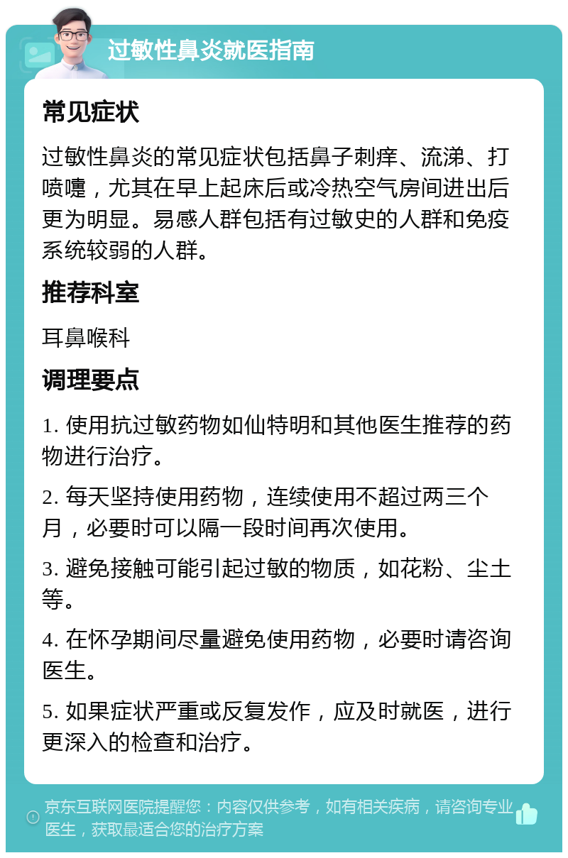 过敏性鼻炎就医指南 常见症状 过敏性鼻炎的常见症状包括鼻子刺痒、流涕、打喷嚏，尤其在早上起床后或冷热空气房间进出后更为明显。易感人群包括有过敏史的人群和免疫系统较弱的人群。 推荐科室 耳鼻喉科 调理要点 1. 使用抗过敏药物如仙特明和其他医生推荐的药物进行治疗。 2. 每天坚持使用药物，连续使用不超过两三个月，必要时可以隔一段时间再次使用。 3. 避免接触可能引起过敏的物质，如花粉、尘土等。 4. 在怀孕期间尽量避免使用药物，必要时请咨询医生。 5. 如果症状严重或反复发作，应及时就医，进行更深入的检查和治疗。