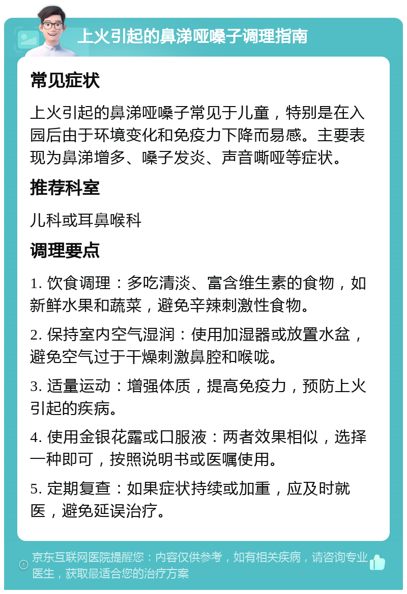 上火引起的鼻涕哑嗓子调理指南 常见症状 上火引起的鼻涕哑嗓子常见于儿童，特别是在入园后由于环境变化和免疫力下降而易感。主要表现为鼻涕增多、嗓子发炎、声音嘶哑等症状。 推荐科室 儿科或耳鼻喉科 调理要点 1. 饮食调理：多吃清淡、富含维生素的食物，如新鲜水果和蔬菜，避免辛辣刺激性食物。 2. 保持室内空气湿润：使用加湿器或放置水盆，避免空气过于干燥刺激鼻腔和喉咙。 3. 适量运动：增强体质，提高免疫力，预防上火引起的疾病。 4. 使用金银花露或口服液：两者效果相似，选择一种即可，按照说明书或医嘱使用。 5. 定期复查：如果症状持续或加重，应及时就医，避免延误治疗。